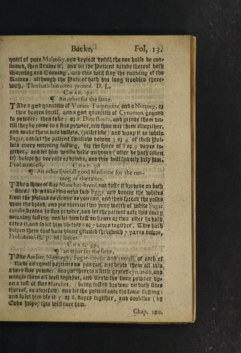 qaarfof pureMalmfcy^no bc$eif bnfiUtbennetmlfe be con# fumeo, then tfrasnc it, anb Uts^^ticnt bafahetfcereof bott) i^ejnfngartDCuemng, snb tin# Unit flag ife running cftlio Haines, although tfe patient fcafb bin long trccbUD there* Thishath binoiten proued. D, L* Chap. 97. *j] A n other for the farm e, X 8fe 3 g©$ qnfintttleof Venice Turpentine, an& a Nutpieg, c$ tluo beaten fraall, aiioagmu qtmnttfieof Cynamon grbuno to petefer.* tfen fafe 0; <5. Date Clones, ano grinoe them bn# ttlltbepfe come to a fiao pother, an? tfen mir tfeem slfegiffer, ano mafeetbeminfoboUet0, (iJelfetlife) anD tu;ap it itt i^bite Suger, ano let *fe patent ftjoaliaUi bourne 3 0; 4 of tfefepd# lets euen> moaning failing, fo; tfefpace of S o; 9 oapes to# gttber, anbletbim toalfebalte anboore( after febatbfabeti ir) before b^ fee rate 0; b;fnfce, ano this felp bitn» Probatum eii4 C ha p. 98 •J Ait other fpeciall good Medicine for the run¬ ning of theraincs* T^fe a of fife Manchct-bread.ant foile it b;ototte on both fiDfsfj fbf nialiefUiontba laio Eggs, ana bentoe tfe tpljifes from tbe follies as dearie as ^on can. ano Hjctf fp;tab tfepolMs bpon tfebjeab, afepufeberdn ftoi penp&cttbof UabiteSugar candie,beaten to fine pctoDer^nti let tbe patient gate tftfg eud £, mo; nut Jr faOitig; ano let tmnfali anfenre o;t\u2 after febatb eatesiit,anD (0UlDimfcfetbte6e;7tapestoget&ct*. k%it bolpentfem fbat bane binnjegrlcuVbtbcte^itb 7 r*ms bdi;?, Probattiimfh p, M- lames. • ' Ch a p,- 99, ' an etherfor chefame, '!, •*■ T^fiC Amber, Nutmeg?, Sugar-caiidie ail® ctirral!, of C8C& Of tijgm cs eqaati potions a* pontran.anobfate t&etn alt into s t»rp fine poteDer. atta piitf &emo a iittie gratea cynim&i.anD Btwsl* tbem all wellfegitber, anfi CraUiSlje latitcpoliicer tip* 011a toft of firteManchet, (bcingtoffca baotom: •onbot!) fiats tljfrcof,asatoiffata) aiiolcffbc pfiltcnfeatofbsfaRie faffing: anafoktbrmbff tt <5. Cages fsgit&er, ano Ooabitgg (bg ®&W t^tg tei’lcore £ira.