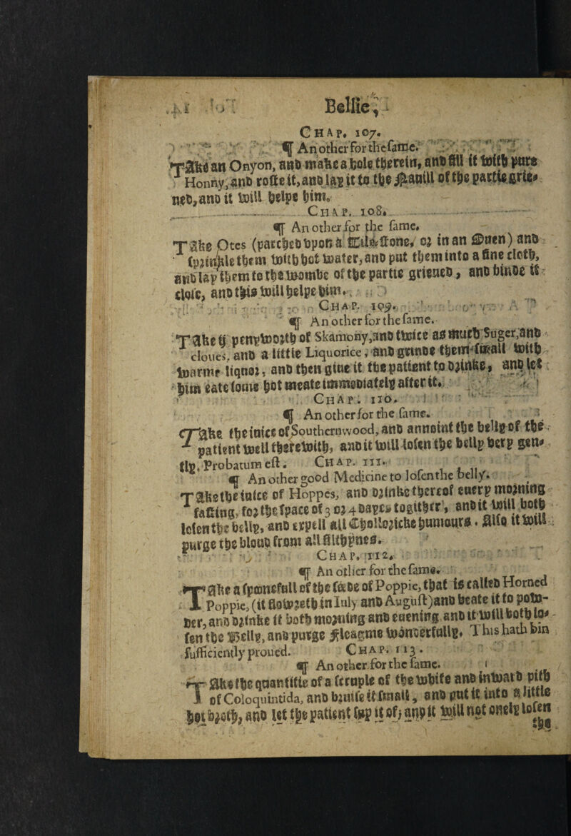 :«0%% f An other for the&me. . . T3fee an Onyon, attaroaUc a hole therein, ant) fillit tof tb pure Honnv.snt rofta&ittjja jtjt* fbe^attiH oftpepattiefirie* mVano it loill btfpc him* .. - Chap. io8# . ■ . An other for the fame# rale Qtes (patches bpon a kteffone, oj in an ©»*n) anb CpjmWt^m UoUb bfitU)at€r3anoput them into a fine doth, rni&iavt^nitet^tomtJe oftfeepartw gmaet), anobmas it stoic, anut^ ixiUi^lpeftun# Ghap. 10^. , • . €[f An other for the fame. *TT )3LUe tl OCnplSWtb of Skamony#snD'ttoiCC ass mart Suger^tl^ J cloueVano a tittle Liquorice < tM gmoe them-toaU tmtfe toarmr Uqtm, ana then gine it tfcc patiant to ojtrt&o i him cats tome b&l meats iiumo&iaMs after it# ? Chap. no. ^ An other for the fame* crtike fbetnice of Southernwood, ans annoint the b$Ug of the ** patent lDeUthereinithi anoittniU ioCin the belli? horpggn^ (Ig.Probatumeili Chap, in* ' *r An other good Medicine to lofenthe bellyV Ttfestbeioke of Hoppes, anb oafnfcct&ereof entrpmoimns ramng,fojtheTpaceof3c;4Sa^togither’, an&tjt JMll both Identic bells. ana tjeytU aUC&oUodt&e&unraur*. Me it toil! Durae tbs blooc from all fiUbpnes. ’ . •• -v •' Chap. tie. «T All Ollier forthefam*. J5lhe a Ccffliiefull efl&e fade of Pcppie, tpat is caU?B Homed * Popple, (It ftotoptb in luly ano Auguft)ano be ate it toPoto- osr, ar.is Oitnfee it both roojnins ana mening ana it will bo b Ijm fen tbs fjellf, anapusge ^loarme toonoerfallg. 1 his hath bra fufficiently proued. C h a p. 113. aj An otherfor the fame. 1 »-r flhs (be qoantltte of a temple of tletobife anBtotoatapttb I of Coloquintida, ana bjnu'e it fraaU, sna pntit into a little bet ano let ttje patient top jt of> an? jt toill not ends loftn