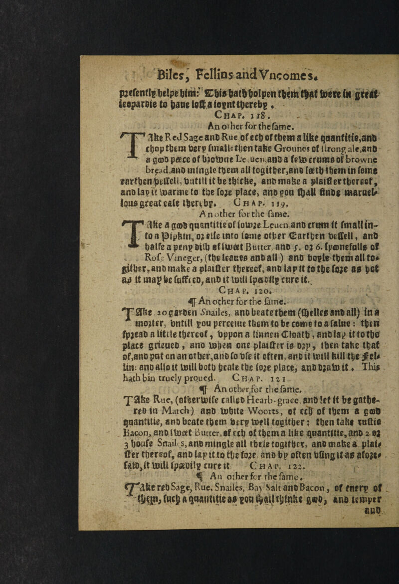 Biles, Fellins and Vneomes. pjefenffebelpe bint: ECbis batibolpcn tb*mt|af tom (it great ieoparoie to bane lotto losntthereby ♦ Chap* 118. An of her for the fame. T«1ke R e J Sage ant> Rue of eeb of tbe»t a like qaanf {f f e,anb chop them berp finalh ttjeti take Grounes of ilrong ale,ano - a gfflO pace of biotone uciKaoo a febocrumo of brownc brpd,ano mfngle them all togit&er,ano tetb tbom to feme farfben^}Ieli,t)titt!lttbe$bkke9 anomakea plaiflertbereof, anQlapitinarmeto tbefoje place, anogoa (ball 6nD$ maraeU loua greatest* ibercbp* Chap. 11.9', A n other for the fame. Ike ag©b qaantitteof(oU}ieLeuen,anommi <f fatal! in to a pipkin, o? file into tome other Carrpni DrlTdl, anO * balfe a penp oilb efiiveet Butter, ano y. oj 6. fpamefntl* of Rofr Vineger,(fbeUaueoanball) sno bopletbemalitor gUber^nDmakeaplaiftcr thereof, ano lap ft to tjj&faje ao bet ai It map be fatfeeox arm it unit Ipafcflg cure it Chap, i2o» IT An ocher for the fame Taite aogarben Smiles, anDbeatetbetn(fafUc0anoaU) tna x mo*ttr> bntill poupmemitfecmtobrcometoafaUie: tben fpjcab a Utile thereof, bppona lmnenCloatb,an&lap ittotbo place gruueo, atro wm one platffcr to Dap, then take that of,ano pat on an otbcr,an& fo bfe it often, ano it tetll Util the jf el* \in anoaliott mill both prate the (o;e place, anotjatoit ♦ This hath bin truely piqued. Ch a p. 1 % 1 Another for the fame. Take Rue, (ofleruUfe calico Hearb-grace, an?) let if be gathe¬ red in Match) ano u>btte Woorts, of cclf of tbcm a g©D qaanUtie, ano bcate them btrp mell tagif&er: then fake rathe Bacon,anolInert Butter,of ccb of tbema like qaanUtte,ano 2 oa 3boafe Snail s, ano mingle all tbrtetogitbcr, ano make a plat* Her thereof, ano lap it to the foae ano bp often bflngit as; afoge* fata, it UnUtpannig cure it Chap, 122. An other For the fame« CT^kf reO Sage, Rue, Snailes, Ba> Salt ano Bacon, of Cfterp of . ^ qaatmtie 110 g«o, ano temper nuo.