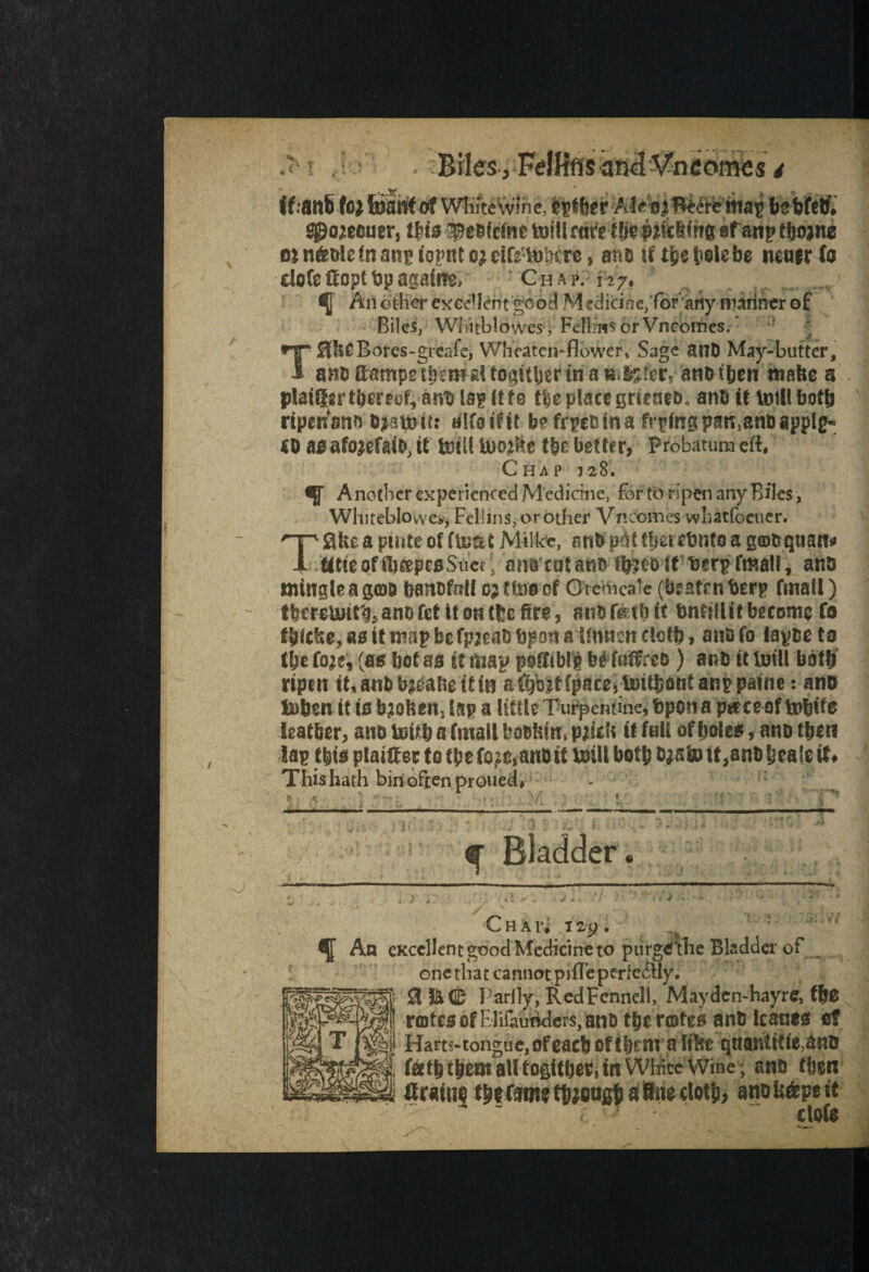 r l r*J ff.-anS fo* teSfi# at WRiteWlhi;j^f|ir AI e o map freWetf# ^o^ecner, Ibis 9tflcAit toil! ftffe t|>0#&8(hs ef artp thorns 0} n&de in anp iopnt ej rifemWre, ant) if t%$ bole he mm to cloCe Uopt t3p agalffe. Chap. 127, ^ Another excellent good Medicine/foraiiy mariner of Biles, Wliitblowes , FelL’ns or Vncoiries. T3&0 Bores-greafe, Wheaten-flower, Sage ant) May-butter, ano SampgtijsmgUo^Uijerinau ^?crT aROtben mafee a plaiftgrtberrd, ant) lap ft fe f|c place grteaeo* anb if mill both ripeitsno &*smtr: alto if it bpfrpctnna frying pan,anDappIg« lOasafojefaiM* mill U)o^c flic better, Probatumeft, Chap 328. Another experienced Medicine, for toripen any Biles, Wlliteblowes, Fellins, or other Vncomes whatfoeuer. Take a piate of Milke, an&pitffmobnfea g©ttqaan* tltic of ibeepes Suet, anacotano f^eb ftberp fmall, anb mingle a $©& banofnll Dittos of Crenicale (beafrnberp fmall) tfett^f^anDfctifonflefire, atibf&vbit bntjll it become fo t&icko, 80 it map be fpgeats bpon a tfnncn cloth, ano fo tapoe ta (be foje, (as betas if map poffiblll b£ foftreo ) anb it toil! both ripen iMnfeb^almtfn aC^bztfpace, toiffcant anp paine: ano fciben it is broken, lap a little Turpentine, bpott a peece of mbits leather, ano mitb a fmall bobbin, p jifU it fall of boles, ano then lap tbis plainer to (be fo^,anb it mill both o$stu tt,anO beale it* This hath bin often proued# - vf ^ Bladder • ■ i ChAI, 12 ^ An excellent good Medicine to piirgeilie Bladder of one that cannot pifle perfectly. 3 &C Partly, RedFcnnell, Maydcn-hayre, tbs rcotes of Elifautiders, ano tberertes anb kanes of Hart?-tongue, of each of tbenra likeqnantifMno fee tb them all togitbec, in Wfote Wine ; anu then ft rain? tytfmt though a Sto cloth, dots