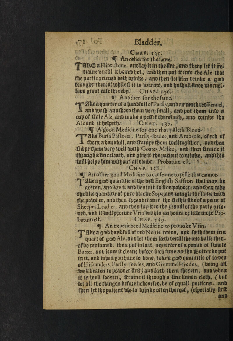 if f \ f r- *>rt ■> X.-- Chap. 135:. - An olher for thcfatnei 9T0B(£aFiint-ftonc, anblagitintbefire^snbthereletif rti mainefenitU itbere&bot, attd tlien pot it into tbe Ale that fbeparticgtieae&0atljCJatn&, anotben ietbim tmniie a goo tij&ftjfcf thereof u>b?lfO it is baarme, ano bety&U4fin$ marnel# iauo great eatetbetebp, Ch ap.; 136, Another for the fame* np a quarter of a banafull cf Partly,anb ag mneb ret) Fennel, 1 ap&Umft ano ^jeo them berpfnialf, an&pnf into & enpot ifaleAle, anDnjabeapsiT^ ttjeretuttb, ano oainfce t&e Alcana ittyelpetb*.' Chap. 137* ^ A good Medicine for one that piffeth Blond* TSltlg Burfa Paftoris, Parfly-feedes,ant> Ambrofe, efecb Cf them abanctoiLano ttampetbem ifceUtegttber, an?) then li&pe them ben? toell toitb Goatee Mdke > ano ttren ftrasne it tbjonglj s fine death* ano gtni it tbe patient to tninfce, mUtty* IntUbelpebtmupttboot all Doubt; Probatum «ft# r ^ ; Chap, 138. An other goodMedfoine to caufeonc to piffe that cannot* ^^UcagtD^quantilteoftbcbetEnglifh Saffron tbntmap be x gotten, an^ fcjpft anb beateit to fiflepeinoer, anot&en tatie tbeUhequantUiecf parcblacfeeSopeyanB infwgle tbe fame toitb tbe pointer, nnotben fpzcae it oner tbe fldbftft&cef apecce of Sheepes Leather, anfc then lapitro fbe#autllottbe partpgrie* • mo, anb it boili procure V rin tarn bin m boute 02 title tno;e»Pro< batumeft. - Chap, i 39. An experienced Medicine to prouokeVHn# ^rafeeagfoiibaiiiJfijUotrEblSiettie rotes, ana f&tbtbrtn ina quart of goo Ale, anD let fbm foetbbatili tbe one fcalfetber- ofbeconfumet). (ten put into it, atjnarterof apotmo ot fte&te Barter, anti leans it clean* befozerucbfmie as tbeliStttttrbe put tnit,ant)lnb2npoubat!efo fcene.fidiragtDBqaantttieof faeosg fif Elifmnders. Partly-feedes, anO Grormncil-feedcs*, ( being all :feellJ3fatenropobaoerSrgJanofetb tbemtberctn, anotnben it is.toell foooen, ffrainetttbjougba finettunen doth, fbnt let all tbetbmgeobefoaebebearftDjbe of equiilt portions* anti tben let the patient b&to bjinfee often thereof* (efpeeialls fir® ano