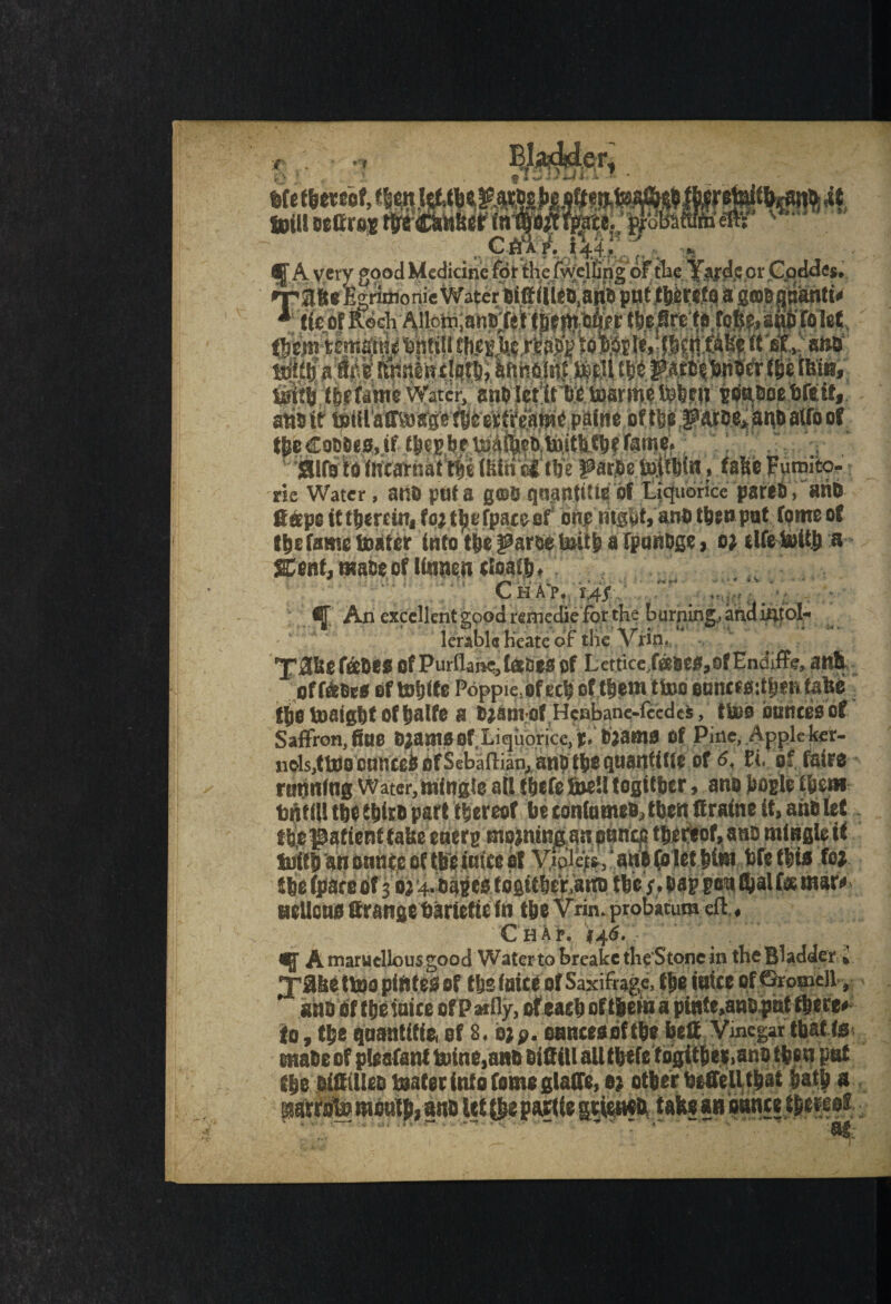 •Be Water , atlB ptlt a gfflB qngntitteof iiqubrice pareft, anft gape it thereat* fo; t^t.f fpaceef' ohjs night*antt thtnput Tome of (defame tester into the ^arseteitfc a fpunBge, o; elfetotth a %ent, maos of lltinen cloafh. ; a . v ’ , ♦ i • ■ ** «r« *«• * > * Chap. 14/ An excellent good refnedie forthe burning, and iatol« lerabla heatedf the Vrin, 'J’31150 fsefies Of Purflahe, tees Of Lettice,fffiSCS,ofEndiffe, anh offices of tobite Poppie, of ec^ of them ttoo eancfs:tbeMai$e the inflight of tjalfe a Bjant-of Henbane-ftedes, ttoo ounces of Saffron,fine Ojamsof Liquorice,p. Biams Of Pine, Apple ker¬ nels,tteoonticeb of Sebaftian, anti the quantise of 6, Et, of faire canning Water, mingle all thefe teell togitber, an# bogle them tntill the thief) part thereof be eottlameo, then gratae it, anb let the'patient take etterg tnojntng an pence thereof, ano mingle it tetlh an ounce of the iatce of Yipleff, ‘ an8(olet him WetWi ft*, fhe fpare of 3 bj 4. capes logitheV.ata) the /. hap p<ra foal fee marc tieUcns grange bariette in the Vrin. probacum eft, Chap. »46. - ^. ^ Amaruellousgood Water to breake the'S tone in the Bladder , Ijfahettoopintesof the fuite of Saxifrage, themice pfGromell, ans fif theinice of Pally, of each of theta a ptate.ano pot there* fo, the qnantifie, of 8. o;p. oancesbf the bell Vinegar that te matte of ntesfant inine.anfi Biflill alltbefc toaitfae(,anD then pat