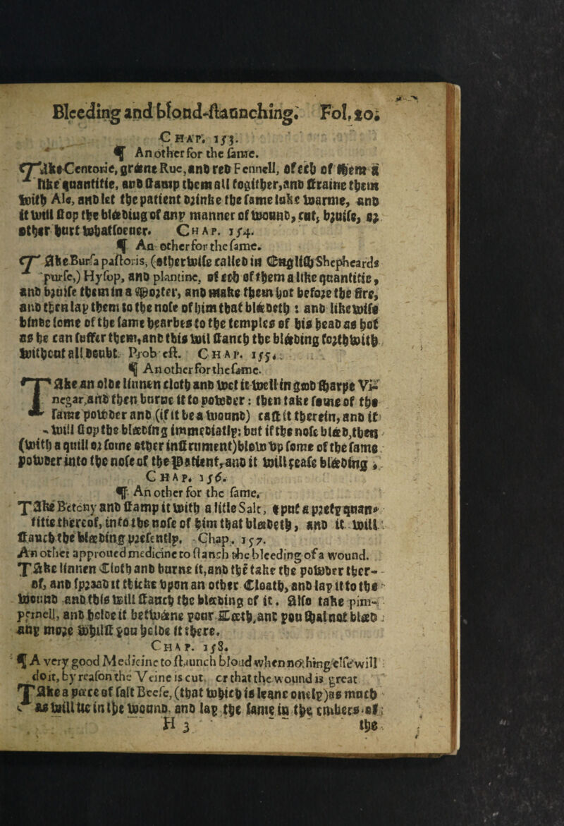 Bleeding and bfond-ftaonching. Fob to; Chap. j/3. ^ An other for the fame. <T*iikfrCentowe, flrfcnt Rue,ant) reft Fennell, Oftcl) of ftfitt a ± ftke qnantitie, anb damp them all togitber,anb firaine them iotfb Ale, sub let the patient sjtnlic the fame lake loarnie, snc it brill (top the blttbiug of anp manner of toonac, cot, bjoife, s; Bther butt tobatloener. Chap. 1/4. ^ An otherfor the fame. <T' flkeBur'apafto;is,(etbetbrile fallen in CHglifijShcpheards pnrfe,) Hyfop, ano plantine, of rc-b of them a Hire quantise, ano fajuife them in a spotter, ano matte them hot befoje the fire, ano then lap them to the note of him that blriottl) s anb lihetoife bfnoc iome of the (amt hrarbts to the temple* of hi* heao a* hot a* be can (offer them,ano tbit bail ffanch tbe blftoing fcttbtoitb toitbeotallOonbt Prob eft. Ch ap, i/j, Anothcrforthef<nne. Take an olot linnen doth anb toct ittodlin gob fijarpe Vi- negar,aftb then borne ttto potober: (ben take fame of tho fame potober anb ((fit bea toonnb) caff it therein, anb it - lm!l flop tbe bl&cfng itnmcoiatlp: bot if tbe note blab,then (toitlj a quill ej fotne ether infirnment)blotobp feme of tbe fame poUiocr into the note of the patient,ano it toillfeafeblabing , Chap, i/6. ff- An other for the fame, T3ke Bctony anb if amp it toitb alifleSalt, tpufepiidp qtian* fitiethereof, infbtbe note of him that blatoetb, anb it bull; ffanch the WtEbing piefentlp. Chap, 157. Anothet approued medicine to flanshuhe bleeding of a wound. X^ke linnen doth anb burnc ft,anb the take the potober tfeer- - of, anb fpjaab it cliche Upon an other Cloath, anb lap it to the tootino anb this tetll ffanch the blearing of it. ft Its take pim¬ pernel], anb beloeft beftoane poor SLeeth.anl pan that not blab ang mo;e to ti ll C son hclbe it three. Chap. 1/8. fA very good Medicine to (hunch blond wlicnn&hmgtlfrwiU doit,byreafonthe Vdneiscut cr that the wound is ^reat Tflic a pac* of fait Bcefe, (that tofricD is kanc ond^)80 much w asfciiUtic inij;e looting ano la$ t$jc fame in cmtaraalj