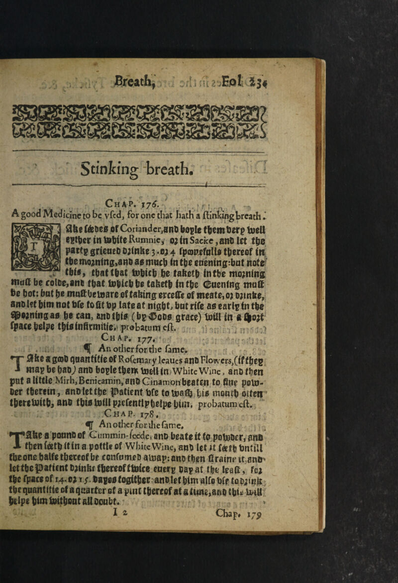 \ * Stinking breath, ” r' ■ / Chap. 176. :.t ^ A good Medicine to be vfed, for one that hath a ftinkingbreath 3ft 0 Wet>e0 of Coriander,ano bog le them berp tueU rafter in tofttfe Rumnic, 0;inSacke ,ano let tfte pattg grieaeb &;infte 34 fpowcfaHo thereof in tbemo;ning,anD at; much in t&e eneningrbat notz’ that that tobicb be faftetft fntbe mojning tnutt be coltie,8nt fftat tobiebbe taftetb inifte Cucnfng matt be bot: bat fte maftbetoare of tafttng ercettc of meate,o? ojtnfte, anD let bim not bfe to fit bp late at nigb^ bat rife ao ear Ip (n tbe doming ad be can, anti tfei* (bp^oos grace) brill in aOgo;i fpacebelpe tbieinfirmitle. probatumeft. > ;;cm.4tia%& 177* % - )£ir  An other for the fam e, * r . . ^ _ - r ► C Tflfee S gfflO qaaittitle Of Rofemary leaues anB FIower4,(if fjjej; Bias be bao; ano bogle them totll in White Wine, ano then fmf a little Mirh.Benicamin, anO Ginamonbeaten to fill? poUJ- Oer therein, anolettbe patient bfe to boa ft} %ii month otfen therewith, ano this tofll pjcfenrlptjeipe bin', probatum eft. Chap. 178, Another fonhefame, Tafee a ponno of Gnmmin-fecde, ano beateit to pot&oer, anc then (etb it in a pottle of White Wine, ano let it f«tt> bntill fbeone balfe thereof be eonfome s ainap: ano then Crain? it.anu- let the patient Ojinfet thereof ftoice energ oagat the lead, fa* the fpateof 14.0; t/. Cages (ositherano let himalfo bfe toDjtnir the quantitie of a quarter of a pint thereof at a tune,ano thi* i«U htlpe him toithoat all ocubt. .