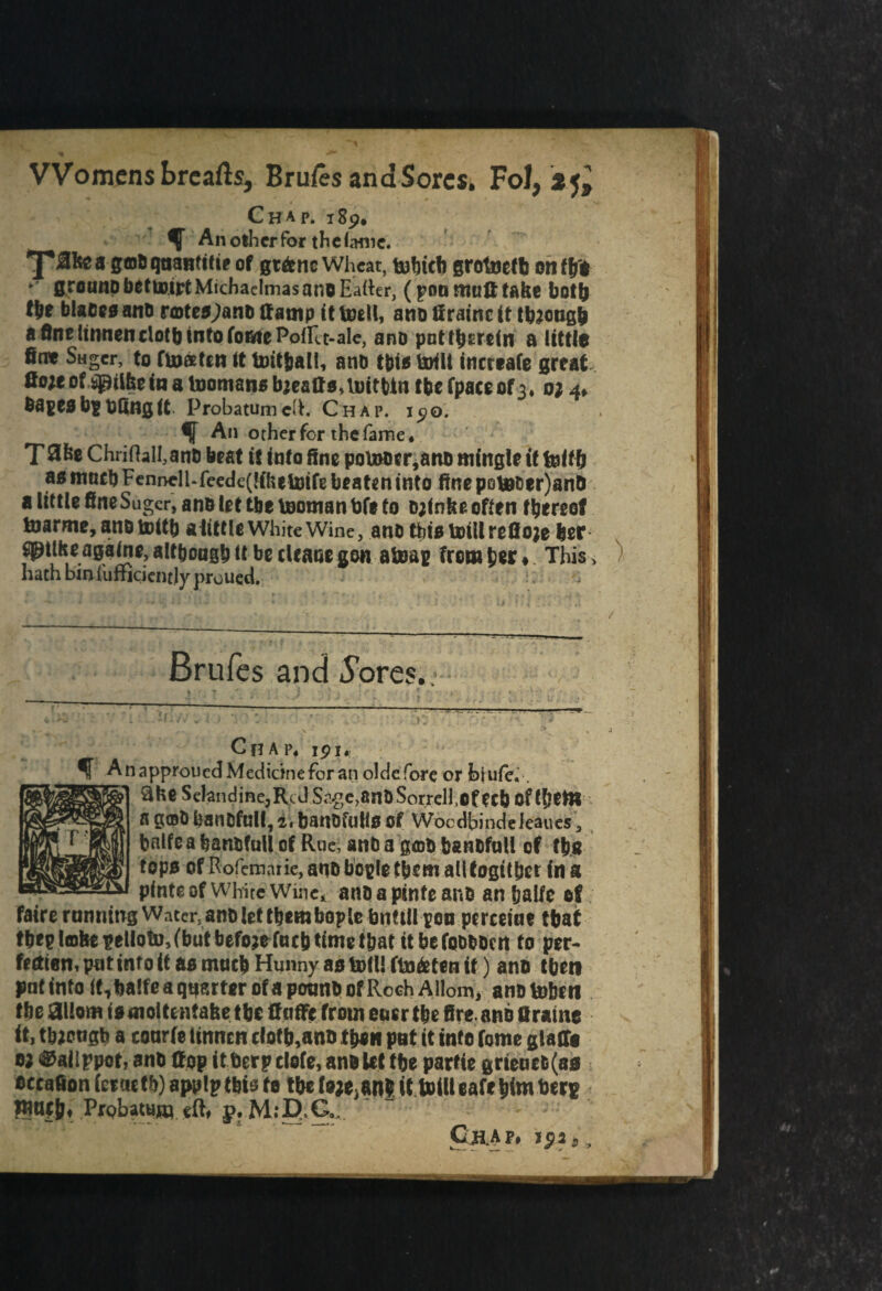 V- * ' «*■* • - . Womens brcafls, Bruges and Sores, Fol, Chap. 189. ^ An other For the hmic. ^pRfeea gfflOqnanttfte of gt&ne Wheat, tu^tcli grotnetfe on t\ft ground betmipt Michaelmas ano Eatter, (pot* muRtabe both fpe blaceaano rtoteojano Ramp it toell, ano firatnc it though a fine Itnnen cloth into foate PolUt-ale, ano pnt therein a little fint Sager, to toaten it tmtfcali, ano tbta UHlt increafe great flojeof sprtfeein a tooman* bjeattsamtbtn the fpaceof3. 0; 4* OapeabgOfing (t Probatumclh Chap. i^o. % An other for the fame* T^be ChriflalI,ano beat it into fine poinoerjano mingle it felt b aa much Fenncll-feede(!ihtU)ife beaten into fine po\gt;er)anO a little fine Suger, ano let tbcteomanbfe to ojfnbe often thereof toarme, ano tilth a little White Wine, ano tbia totilrefioje her gptike againe, although it be cleaoe gon aheap from her ♦ This > hath bin fufticientjy prouqd. , ' - ... - , . . / Brufes and 5bres. Chap* ipi* A napproued Medicine for an olde fore or hiufe. 3fce Selandine,RcJSage>anO Sorrell,Of ecb of them Sgot)banDfull,z$banofulloOf Wocdbindeleaues 3 balfea banofull of Rue, and a goo baneful! of the topa of Rofemarie,anobopletbemaUtogitber ina pinte of White Wine* anoapinteano an baife of faire running Water, ano let them bople bnttll pen perceiue that thep lobe pellotu,(but before fneb time t&at itbefooooen to per¬ fection, put into it a a much Hunny ao boil! fto&ten it) ano tbm put into It,balfea quarter ofa pound of Rceh Allom, anohobai the 3llom iaoioltentafee tbc Ruffe from oner the fire, ano Ur a me it, tbjougb a courfe linnen c(otb,ano then put it into fome glafli 0; ^aiippot, ano Rpp it berp clofe, ano Ut tbe parfte grteaefc(aa occafion (ercutb) applptbis to tbc to^an* it toilleafehim berf “if&«- Probatum eft, p. M;D,Ga; r Chap#