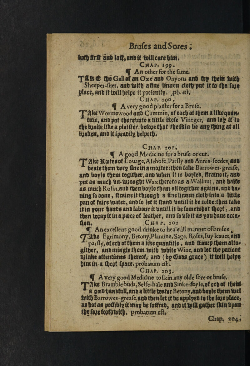 totbffrff anbla&anbit foillcarebim. Chap. 199. gf An other for the lime. (f>e Gall of an Oxeano Onyons anti ftp flietA toiffi Sheepes-fuet, ano foftb a fine Unnen ciotfp pat it to tfie fo;e place, anftif l»(il fjelpe it pjefenf Is. ,pb. eft. Chap. 200. AvcrygoodplaifterforaBrufe. 'raise Worme wood ano Cummin, of each of tbem a life equate x tide, ano pat fberehnto a little ifCofe Vincger, ano lap it to tbe tyaife lifee a planter, befojet&af fbe (bin be anp thing at all b;ofesn, ano it fpeaoilp belpetp. Chap. 20ti ^ A good Medicine for a brufe or cut.- T abe KateOOf Loiuge, Alehofe.Parfly ano Annis-feedes, BtlD 1 beatetfeemberp 6«einamo?ter:tbenfahe Barrowes-greafe, anb bogle tbern togttber, ano toben it to bogleO, firaine it, ano pat as macb bn-bJjongbt Wax thereto as a WaHnut, ano balfe as macb Rofin,an0 tben bogle them all togttber againe. ano 6a# tring to oone, (trained ttuoagb a fine linneii elotb into a little pan of fairs boater, ano (0 let it (f ano bntill it be coloeftben take itin poor banos ano labour It bntill it befomtbibat lfeojt,anO tben i»;ap it in a pace of leather, ano (o bfe it as pou bane occa# Son. Chap. 202 An excellent good drinkc to healeall manner of brufes k CTjAfte Egrimony, Bctony,Plantine, Sage, Rofesjuy leaues.anO x paifly.ofecboftbemalibeqaantitie, ano damp tbem aito# gitber, ano mingle tbem bottb tobite Wine, ano let tbe patient ojinhe oftentimes thereof, ano (bp©00s grace) itisfll belpe bimina (bojtrpace.probatumeft. Chap. soj, % A very good Medicine tofkinany olde forcer brufe. *P2lfee Bramble buds,Selfe-haleailOSinke-fo)>le,0feCb Of (befit 4 a gmO baH&full,ano a littlefoaf*rBetony,aHObogle them toel toitb Barrowes-greafe,ano tben let it be applpeo to tbe (o;e place, as betas peffibig it map be faffrto, ano tttpUl gather (bin bpen tbefoigftatbtoitb, probatum eft, Chap, 204,