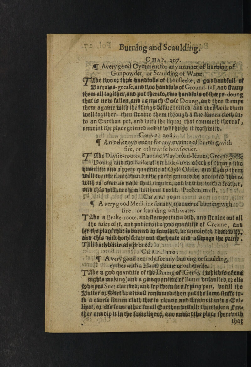 <r- - Vr v £ HAP* 207. . . ^ , 0ff Avery good Oy n tment for any manner of burning of Gunpowder, or Scaulding of Water. 9^effoooj HU* banbfallsof Houfleeke, a gab ban Wall®! x H3arroto3-grcafc>anetlT)o banofals of Ground- feil,anc Gamp ffjem all fogttbet*,ane put tbereto,ttoo banbfals of fb&ps-doung fbat 50 ttete fallen3anb aa npcb <0®fc Doung,anb then damps t|em a game Bid) i&ilfSngfe-fflfisjf fccftco. ana tbewbotle ft?em IneII fogifljcr: tlym foaine them tfeougb a fine lianendetbuif fo an^aetben poMnbluidjtbeliquoj that commetb thereof, asmeint tfie place grieuefc it Bill bd?e it to#bBiib. ;:v: < C H'A P: 2;oS:. • ^ An odieroyhijnei.ufor any.mariner of burning with fire, or otherwise howfoeuer. CF* 01e Dayfie-rootes. Plan tine.Way broad-lean es.Grecite gocSfe < Doung;atit} tbs Batfeof an Hider-trees.ef ecb of ft?cm a Ube $itibtitfe am a'ipjet? qmntitk at Oy\c Qidfie, ant daiinp tfeernb Bell toaitlerUnQ^ba? kt'tUv parrp gruues be anornfeb t$fcre#L tullf) as offeit m rUfc&c fljailrtqnire, auD lefclt be xsiih a feather, Ml fbiS Bill care btm Bst|om tonfit. 'Probdtunuflv ' • * r . ■ -. r ; .-Ch a -?;■ qtm 5! *U41 ^ A verygood Medicine far any manner of burning with : - fire, or fcaulding with water. Ta Brake roote, an&ftsrapdt m a at®, ano drains oaf all f&c fukeofif,anDputurfoitftg©Dqaatittlieof Creame, ane Ut ftyeptat&bfet febarmb o; Jfcaaltebjbe annototeft IM&8Rfl£ mi#fs unit >b.®t$fcfcli nut t&etytafe ml afitosp tbe pains ♦ TKilfiatbbditru5ely?|$rbtied.. i ><’■■■-  Chap.’ no. '•5 A very good rernedy.for any burning or fcaulding, ‘ ‘ eyther with a Hand> yjunne or othervvife, T©e ag®a qasntifie of tb'e Doimg ef Geefe, (tobfdrkpfene KSgfets mafeine)an6 a g«s&qsaantitie of Butter bufauKtCjO? tlfa Suet ctart&co, ans frj» tbcm (n afepingpan, bntill tfje JBotteru* fence be atmott ronfameSitben put ttsc fams DofFc in. to a teurfe iinsicn tlet& ttaf ts cleane.BKOttralimt tn*oa#al# lipot, o? clfefowc ot&er toil tfiartfecn ferfftlk t&sntafee a £ea. €|>er nn§ sip it iat^fawi Uqco^anoaBoiKfcife* plats foereteiti) . T  mi