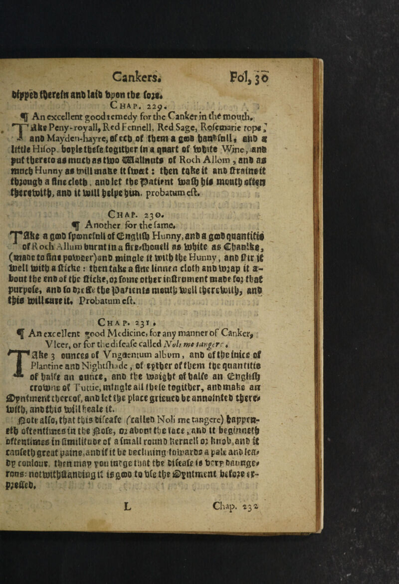 Cankers* Fol, 30 afpprt thereto anti Ufo fepen tbc to;#. Chap. 229, % An excellent good remedy for the Canter in the month# HP dfc* Pcny-royall, Red Fennell, Red Sage, Rofcmaric top* 2 i and Mayden-hayre, of ecu of Ifjema gcoB battffnllt and 9 little Hiiop bopletbefe togttper in a quart of tofcite Wine, and put thereto aa much aatlno OTaltmito of Roch Allom, and a* ranch Hunny ae tntllmafee ttftottt: then take it ano Restart though a fine doth, ano let tbe patient fe>a8)t)i# mouth often theretpftb, ano it unit bdpe him. probatum ell. Chap. 230# i[f Another for the lame# ^pflke a gcad fptonefnU of dfcnglUb Hunny, and a g©0 quant ift© 1 of Roch Allumburntinafiiedkcudi aotobtte asClmnlke, (wane to fine poU)cer}em0 mincle tt tmtb the Hunny, ano Pur it UjcII tirith a Rickc: then take a fine ltnnrn doth ano \naap it a- boat the end of the Riche,02 fouic other inRrament made to; that parpofe, and fod?cffttbepaftcnffl month tell tberetotth, and tblfl iDtllwceiU Probatumeft. / - Chap. 2 3 t # ^ An excellent »ood Medicine, for any manner of Canker* Vlcer, or for thedifeafe called Noli mt target c 4 T3ke 3 ounces of Vngaemum album, and oftheinice of Plantine and Nightfliade, of either of them toeqnantitte of baife an ounce, ano the insight of batfe an €tigltl!j crotons of Puttie, mingle atUbdetogitber, anomafce an iSDpnfment thereof, and let the place grteueo be annotated there* Utah, anoffeto DoiUNale it. $ete alio, that this otfeafe (called Noli me tangcre) bapptn- etb oftentimcfiinthe$ofe, 02 about the face, and it begtanetfj oftentimes in fumUtuOf of a (mail rouno kernel! 0; knob,and it canfetb great paine,and if it be fcecluung I oteards a pate ano lea* Op ronloue. then map ton tar ge that tbc oifeafe »e berp oaunge* ronsmottoithfiancingti to go>o to bfe the hutment before **- PjeOed,