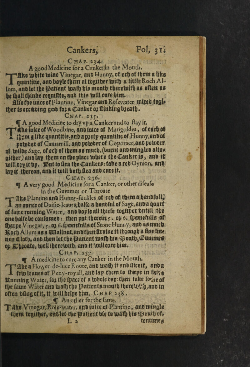 Cankers, Fol, 312 # * Chap. 234. . A good Medicine fora Canker in the Mouth. Tflke tebite tains Vinegar, anO Hunny, of £Cb of tbcrn a like qaantitie, ano bople them at tegitbcr Ujitb a little Roch AI- lom, ana let tbe patient toaflj bis month tberetoitb as often as |e (ball tbtnke reqnifite, ana this tetll care bim* 0lfot6ctUtceofPlanfine, Vinegar anORofewatcr mijCeO fogt* tber igerefcoing gmo fo*a Canker 0; kinking b;eatb* Chap. a?r6 mi J _ # A good Medicine to dry vp a Canker and to Ray it, •T^nbe (nice of Woodbine, ano (nice of Mari gold es, of each of I like quantities* a pjctp quantise of Hunny,ano of potuDet of Camamill, anO pobeOer of Coporace,anO potoocr of follOeSage, ofecbof tbetti as muebj(burnt ano mingleo alto# gttberj ano lap them on tbe place tabere tbe Canker is, ano if unli o;p it bp* JBat to (lea tbe Cankers*, take a reb Oynion, anO lap it thereon, ano it lb ill both kea ano care it. Chap. 236. ir a Very good Medicine fora Canker, or other difeafe in theGummes or Throatc 8ke Plantine ano Hunny-fuckles,of ccb of tbent a b&nOfuii* „ anonnceofDaifie'leaucs,balfe a baneful ofSage, ano a quart of fake running Water, ano bople all tbtefe togitbcc bntill tbs onebalfebeconfnmeo; tbenpnt l&creitij ♦ 02 6. fpamefulis of ftpeb Aliurn as a OTallnut,ano then kraine it ttoongb a kne Irn nen Clotb, ano then let tbe patient toalb bis ^oatbjCammes 0; 2Cb;oate, toeUtbcreUoitb.anottboiU cure bim. Chap. ,237. A medicine to cure any Canker in the Mouth. Take a Flower- de-luce R ootc, ano math if kice it, ano a feto Isaacs of Peny-royali,an0 lap t bent to kape in false Hanning Water, foMbcfpaceof atoboleoap.tfeeti take fe^ieof Ike fame Water ano toalb tbe paticntsmoatOtberefeif^anofn often bfing of it, it telUbelpebmi* Chap 258, ^ Another for the fame. , T kke Vinegar;Rofc- water, ano inks of Plantine, ano mingle them togitber, ano let tbe patient b(e to U>ak; bis $gou?b of, L 2 tenumes T