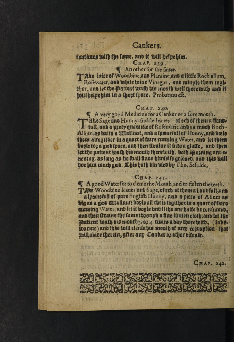 I 1 Cankers. ftnfimepfelfMit an* it Ml -gripe lint.' CHAPc 2 %9> An other for the fana*. Tfllte faitt ®f Woodbine,an® Plantme,an& 8 little Roch all urn, s Rofrwatcr, and tobttetuine Vinegar, and mingle ilicin tegli ifcer, and let tde patient fcte montfe tueltCfecrsMfe and it |aUiJmpe&im in a Ifc&jt fpace* Probation eft. 1 • Chap. 240. A very good Medicine for a Canker or a fore mouth. Tittle Sage SHD Hunny-fuckle leaues , Sf Eftj of ibetn 8 tfanB< full, ano a pjetp quaalitu of Rofemarie.attO ns macb Roch- Allum.a* baits a OTallnnt,8n#afpenKitllof Hunny,a«0bolls f lent altogitfeer in a quart of fairs running Water, a no let them boob to; a gob fpaee, ano then if taint it into a glaffe, and tben let t|e patient toafl) bis incuts tberelru&: both joining ano en tuning as long as be (ball ft nee bimietfe grieueo. ano ttys toill boe bint mucbgmo. SL|i* |at| binbbe bpTho, Sefoidc, Chap. 241. ^ A good Water for to dtnre the Month, and to fatten the teeth. Woodbine leaues ant) Sage,of ecb oft&emataiiefnll.BttO aiponeftilief pure Englifh Hunny, anb a peers of Allum as big as a gob ffiSUtlnuf: bople ail tfitit togit|« in a quart of fairs sunning Water, anb let it bogie tontilkbe onebatfsbecoKfumeb, ano then Crains tbs fame i|;ougb a fine tinnen dotb.anb bt tie patient toafb bis montt^.0j 4 timtsaeaathere toitb, (lubs- Soarnte) ano tqis totll clenfe |ts meotbef anp coemption i|at J»iU ablet therein, after anp Canker 0; ottjer bifeaft.