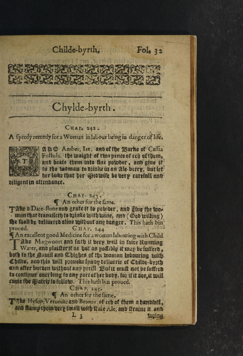 Chylde-byrth / » » ^ Chat*' 242. . ' . J r A A fpeedy remedy for a Woman in labour being in danger of life< mligentin attenbance< SC Amber, let, anooftbe HBarhe of Caffta Fultula, tbe toaigbt of ttoa pence of eel? oCtpem, ant beats them into fine pointier, anb giue it to tbe taoroan to o;mke in an 2Ue bsrrg, but let ber take that per sg)eeu>ife beberp carcfnlUnn i ; Chap. 243. ' !- An other for the fame. aDate-floneanb grate it to potoocr, snb give ffjefoo# matitbattcanatUtbfo^inbe^fbUiine, ans (<£obimUi«g) tye (bail be belte re& aline tottbout ang Banger. This hath bin proued. Ghap, 244 * iJ v ^ i * ^ fA n excellent good Medicine for a woman labouring with Child T#he Mogwoort anb forth it &erg tmil in fairs Running Water, ano plainer it a$ feat ao pofftbig if map be inifreb, both to tbe JlauiU anb Cfeigfees pf (be Snontan labouring tottfr Cptloe, anbtpis toill pmwfiefpaog&cUaeric of Cbilce-bpetb ano afterbnmntaJitboqtaappenl! ssuttt muff notbefuffrefc to continue oner long foartp pare ofb*rbot>g, ftn if it boe^tmill tanlC (be ^patrip to fcllofcJ. This hath b,n proued. Cb^ap. 245:* % An other for the fame# T^be %fop,Arcruoineant) Betony,of cebof them atmnbftstt, ano Campt^m bcrE (mall toitb tiaU Ale, anb Grain* it, anb '*'J h i ~ _ “ “ tWtffll