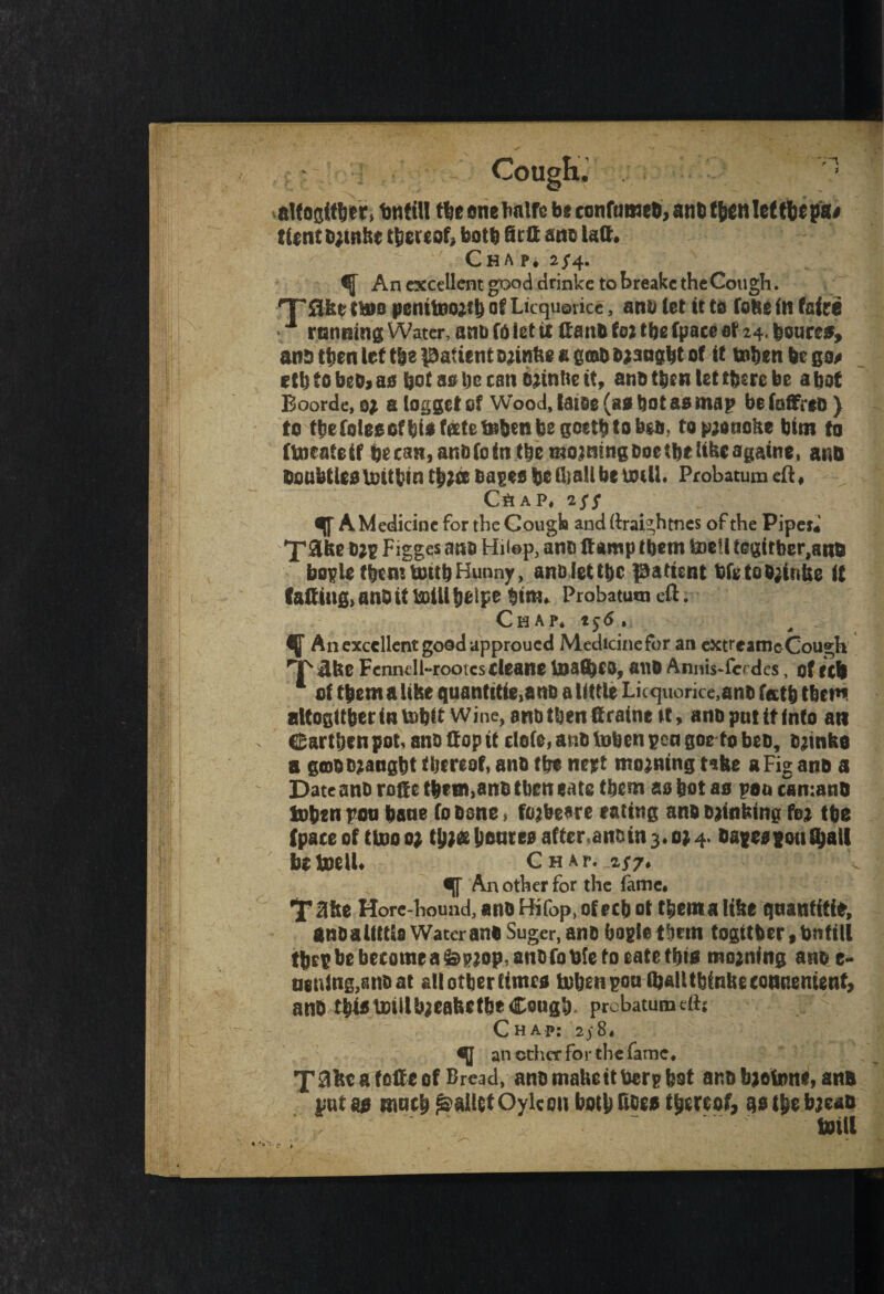 Cough,’ 1 aUofltt&er, infill tlie one lm!fc b* confumet), anC f&enlef tfcepa* tfent c;mS« thereof, fcott) Sett ant latt. Chap* 2/4. An excellent good drinke to breakc the Cough. 'Take ttoo penttoo;tfo of Licqu©vice, ana tet if to foke in fafre • running Water, and to let ti Gand foz tbe fpaceof 24.feoure*, and then let tie patient djinke a grod djaagfet of if token fee go# etbfobedjao foot as* be can drinke it, anatfoenlettfemfoe afoot Boorde, 0$ a logget of Wood, Katoe (ao foot so map be fotfreo } to tfeefolgoeffetoffctetobenbegQetfeiobea, topaonoke fotm to ftocafeif feecan,andfoin tfoemo*mngd0ctbtlikcagaine» and doubt leo toilfoin tfo*« dapeo foe tlj all foe null* Probatum eft ♦ C&AP* *$$ qf A Medicine for the Cough and (trai^htnes of the Piper* Figges ana Hiiep, and (lamp tfoem toefl tegtrber,and bople tfoemtottfoHunny, andleftfoc patient fofeto0;inke if faftmg>anDtttoUlfoelpe foim* Probatum eft; Chap* 156. ^ An excellent good approued Medicine for an extreamc Cough T $ke Fcnneli-rooicstleatte toatfoCO, auo Annis-fcrdcs, of f cl 4 of tfoem a like quantitie,and a little Lic<juorice,and fatfo tfoetn attogftfeertatofoftWine, arid then firaine tt, and pul ft info an Cartfoen pot, and flop it dote, and token pea goefo bed, drinke a gcoodzangfot thereof, and tfoe mjet moaning take a Fig and a Date and rofte tfoem,and then eate tfoem so foot as pan can:and token pon foane fodsne, foabeare eating and djinktng fej tfoe (pace of ttoo0; tfojfcfoDare0after.andin3.0j4. dafeapou^all betoelU Chat €(f An other for the fame* Y#ke More-hound, and Hi fop, of ecfo ot tfeema like qaanfitie, andaUK&a Water and Suger, and bogle tfoem togitfeer,fontill tfoepfoebe£omeafe^op,andfotoefoeatetl)ta mojnfng and e- aening,anoat allotfoerfimco token gonfljalUbfnkecQBnemenf, and tfoiotmllbjeaketbeCough. probatumefts Chap: 2;8* e(f an ether fo r the fame * T^ke a fcfte of Bread, and makeitfcerp foot and bjotoni, and pat & maefo Js>alUf Oylcou botfo fide* tfoereof, go tfoe bjeao toill