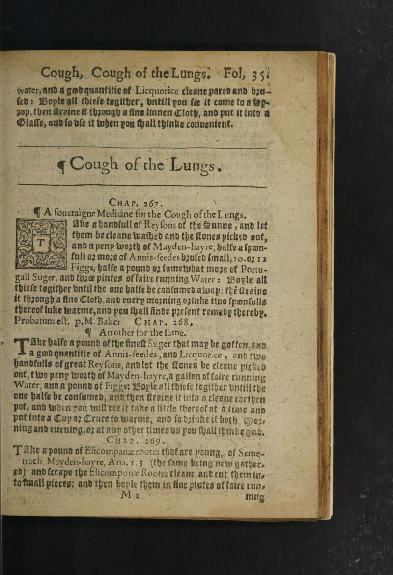 tvater,and a g®d quantise of Licquorice rieane pares ana bjn- fed: 1B3ople all tbtefe togltbcr, fcntitl pon (& It come to a &g- ?op,then (frame If ttaongb a fine ilnnen Clofb, and put It Info ft <&laffe> and (o Me it fcohen pon $all t&tnfee conuement. ^ Cough of the Lungs. Chap. 267. \ 5 j^/°_uera*lgnc Medicine for the Cough of the Lungs, a handful! of Reyfons of f&unne, and lef f&cm becleane Umfbed and tije done* ptriuo oaf, and a penp Of Mayden-hayre, balfe a fpcon~ failo^moaeof Annis-feedesb2ufecr(mall}io«ctf 12 Figgs, balfe a pound m fsme&bat mm of Portu- gallSuger,andt^ffipmfgo ofTalre running Water: naople all tblcfefogifbcrbnfilfbe onebalfebcconfumedaloap: ffetiraine it though a fine Clotb,and eucrp mewing ojfnbe ttuo fpawfulls fbcceof lufie toarmejand pea (ball findc parent remcop t&crcbp* Probatum eft. p,M. Baker Chap. 26$t S' Another for the fame. I» lT30feebalfe a pound of itefinefi Sugcr tbaf map bt geffen.ano A a g©& quantify of Aiinis-feedes,au&Licquorice , rnd flyg fjsndfulls of great Reyfons, and let the Rones be deane pitted oufjtUJo prop bDOjtb of Mayden-hayre,a gallon of fairc running Water, and a pound of Figgs: i5opie a !l fbiefe fegidjer bntiU tfee one batfe be confumco, and Ibm firaine it into n deane eartbm pot, and lulu n*ou (Kill bfe if false a tittle thereof at aims and pnttnfoaCapo;<£rucetotDarme, and (0 finite it both $pc2* j «ingand euenlng,o) at nny other times as pou C£aU tbinde.god. Chap. .269. T^KdapoundofElicoinpanacrootestljafsre psung, of Seme- trach, Mayden-hayre, Am. 1. y (t&c fame bdng Help gather# |d) andferape the hlicomponx'Rootesdeane:aiidruc themnu j tofmatl pieces: and then bople them in fine pinfes of fair* run# M2 mug