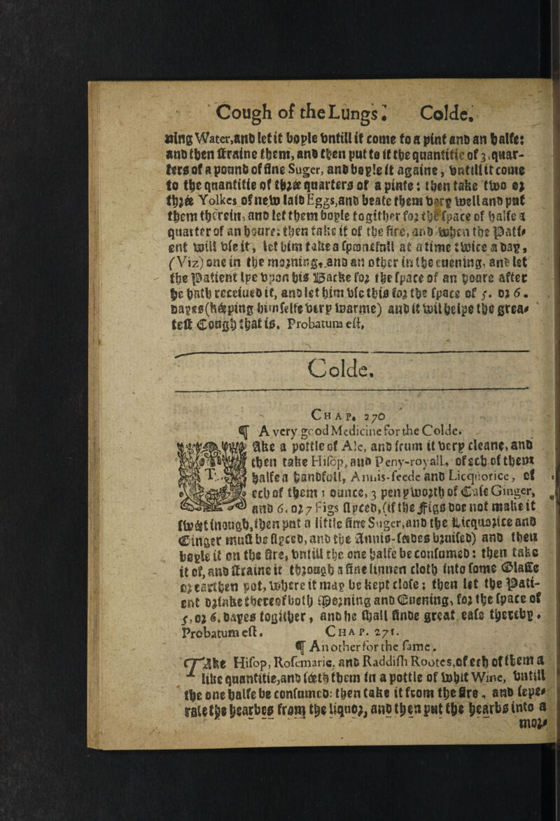 Cough of the Lungs l Colde, »ing Water,an& let it bo pie bntiU if come to a pint ana an balfe: ana tbcn ffratne them, ana then put to tt tije qaanfifte of 3 < quar¬ ters of a pounb of fine Sugcr, anabople it agsine, fcnttfiitcome to the qnanfitie of Vn& quarters of apinfe: then take ttoo o* Vtoto Yolkes of neto lata Eggs}anabeaCefbemb^pmell ana put tbcnt ^ ana let them bogle t ogither to; tbPfpace of balfc a quarter of aubonre: then fake if of tbefif£,ari& botmitbepatt# gnt milfcieit, let bim take a fpeonifaU at atime Shake shag, ('Viz) one in tbe mojningt.ana an other in the euening, an* let the patient Ipe Upon bis Backe foj fbe fpace of an poare after |e bntfe tccdueo it, ana let him bfc (bis foa fpaes of y. o* 6. &a¥fs(h6putg ImnMfebirp toarme) an& it &il helps tbs grea# td£ COU0|)t^f it>* Probatuna eft, Colde, Chap, 270 tj[ Avery gcod Medicine for the Colde. $ke a pottle of Ale, ana frum it \)crp cleans, anti tbeil take Hifop, auo Peny-royalL, ofecb of them laifea b&nOfull, Aniiis-feede anD Licquorice, of l ecbef them 1 ounce, 3 penptoojtbofCafeGmger, > ana 6,0*7 Figs flpceo,(ifU)eifigsaoenof make it fi»&tittQU&b,lbensM a littfe Sire Suger,ana tbe tltcquojiceanO Cingtr muflbsfl^cea,anaft5t 3tims-f«oesbjm{eo) ana tbeu beple it on tbe Ore, tmtill rbe one batfe beconfumeO: then fake it of, ana drains it ttuoagb 3 Sue Umieti cloth into fame <3Mafce oicarfbeti pot, t»btrc it map be kept ciafe; then lit tbe pati¬ ent aitafee thereof both ^o^ningana^ueningifo^tbefpaceof S,oi 6,oapes fogit^er 9 ana be fball finoe great safe thereby ♦ Probatumeft. Chap. 27r. f A 11 other for the fame. CT^ke Hifop, Rofemarie. an& Raddifh Rootc$,0fecf) oftfcem £ like quantise,anD Ids t5}tbn» In a pottle oftotut Wir.e, tJutill He one balfe be confomcD: then take it from tljc fire, one (epe* raietjje garbed fraiq ttje Uqno;, an?t&§»put (be jjearbsinto a - - mol#