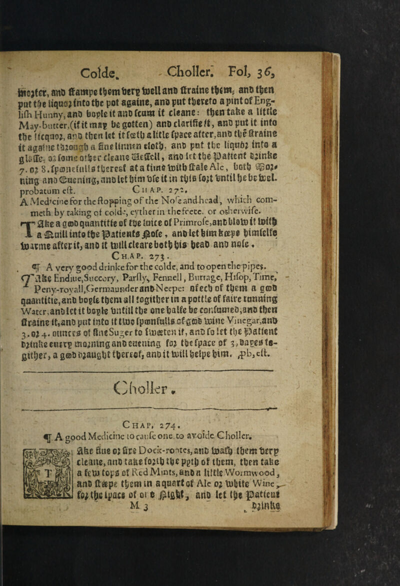 Cold®, ' Choller. Fol, 36, teejtrt, ano ffampe ttiembcn? toell anB ftraine tb(tnf ano tljen puttfie iiqusj into tfie pot againe, ano put hereto a pint of Eng- lift, Hunny, ano bode it ano team it cleane • t&en tafee a little May- butter,(if it map begotten) anoclatifieff, anoputit info tbc !f(qao;,ano tbealef itfstbsUtlefpaeeaftcr.ano tljeftraine it againe though a finelinntn doth, ano put tbc liqufft into a 2life 32 fomi’O'Sssc cleans sHeffcll, sno tit tbe IDatient Ojinlte 7-o? S.fpmiuiuttstbereEf atatimttoitbttaleAic, both ago?# ning ano ©uening, ano let bitn bfe it in t^jfs fejt tantil Ijebe &cel. probatutn eft. Chap. 572. A Med’cine for the flopping of the Noftandhcad, which eom- meth by raking oi cold--, eytherin thcfeece.or osherwife. T0fee a amoquanttffe of ttje suite of Primrole,antsbl8to it teifft a &mii intotfje patients $ofe, ano let feim fettle fcimfelfe toatme after it, ano tt tvtlt deare be t& bis beaD ano note ♦ C H.A P. 273 . ®T A very good drinke for the coldc, and to open the pipes. Endiue, Succory, Par(lyv Fennell, Burrage, Hifop, Time, 1 Peny-rovall.GermauBderanDNeepe: sfeeb of tljcra a g©D qaanttttc, ar.fi bogie them all togitfeer m a pottte of fairc tanning Water,anfi let tt boplc UntitS tbs one balfe bg cor.ftsineD^nfi tben Ursine it,anfi put into it tine fpamftsjif.Urine Vinegar,am* 3.0*4. ounces of OncSugerfo fineetenifyanfifoift the patient fi^nlucnirpmoimnganfieaening fa* tbefpaceof shapes fs- gftijer > a g@fi fijaugbt thereof, ano it uull helps him. $h3 eft. Cholkr Chap, 274* fA good Medicine to caufc one. to avoidc. Choller. SfciES®** ^ue °* fire Dock-routes,ants 1them t>rrp • cleaue,anfi taHefojtbtbepptbof them, tbentabe T’gyV a fctu tops Of Red Mints, and a lUtifi Wormwood, anfift&pe tbermn a quart of Ale o* uriftie Wine,, t&sipacs of oi t Jfu&W, ano let t^e patient