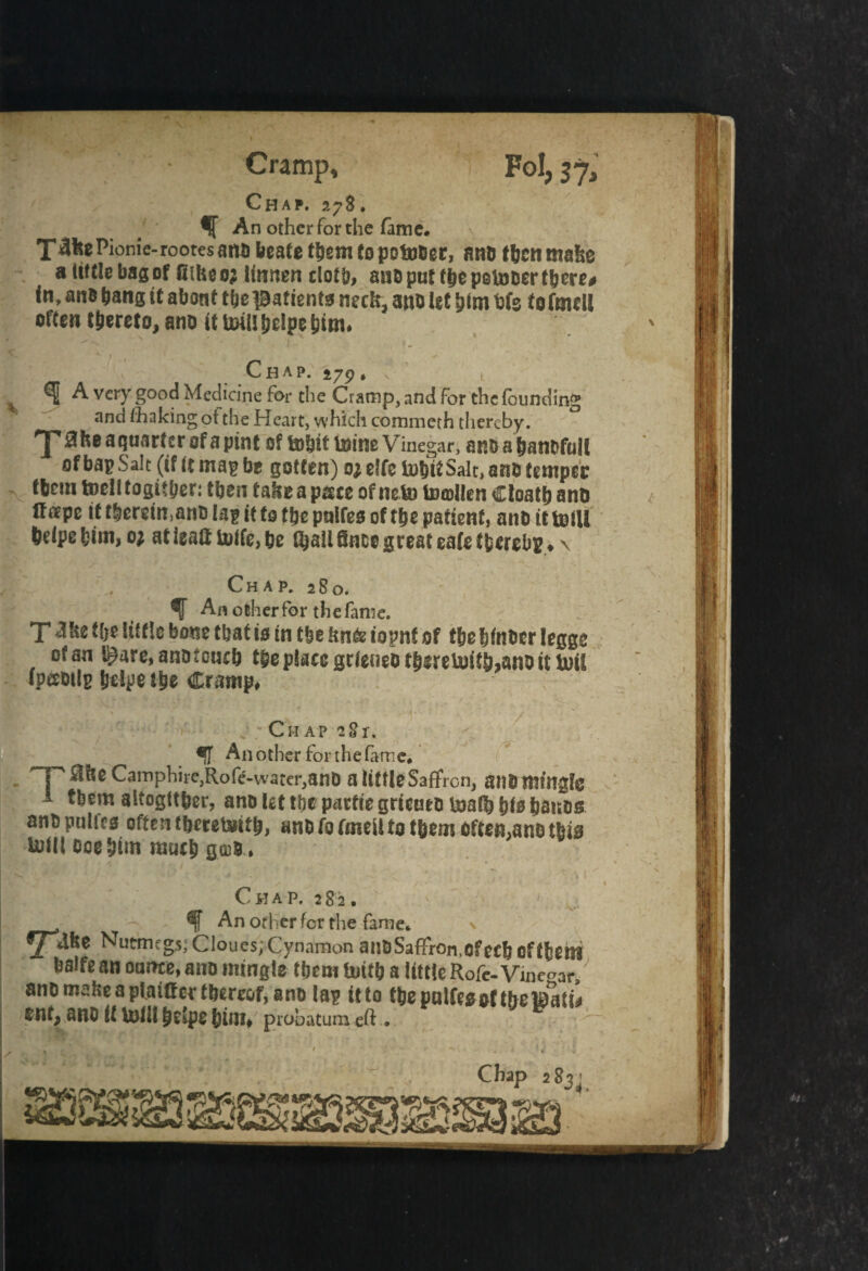 Cramp, Fol, $j3 An other for the fame# Chap. 278. X^feePionie-rootesanu beafe them to potuber, ana tbcnmalse a tittle bag of fithe 02 linnen cloth, aub put tbe petober there# in, anb bang it about tbe iBafienta nuk3 atto let him t)fs tofmeU often thereto, ano itUHUbelpebtou Chap, 279, Jtl A r. 275? » A very good Medicine for the Cramp, and for the founding and /baking ot the Heart, which commeth thereby. ^ he a quarter of a pint 0? mbit mine Vinegar, anbabanbfuit of bap Salt (if it map be gotten) ojelfe mbit Salt, ano temper tbcm toclltogitber: then tahe a p&ce of neto totollen Cloatb and l!aepe it tberein,anb lag it to tbe puifes of tbe patient, anb it totll belpebim, oj atieaamife,be Gjali fince great eafe tfcerebiN \ Chap. 280. An other for the fame. T^fce tl;e little bone tbat is in tbe ftnfe iopnf of t&elsfoocr legge ofan l£are,anotouflj t§eplacegtleueotbsreU>itb,anoittoii ipeebilg Ijeipe ttie Cramp. r / Chap 281-. •f Another forthefame. TP “i,e Camphire,Roft-wat«r,BnO a little Saffron, an8 mingle tbem altogftfeer, ano let tbe parfte griento toad) bis Ijaitos anopnlfts often tberetoitb, anOfofmeUto t&em often,ano tbia tolll ooe bim rautl) goj8 . I Chap. 282. % An other for the fame.