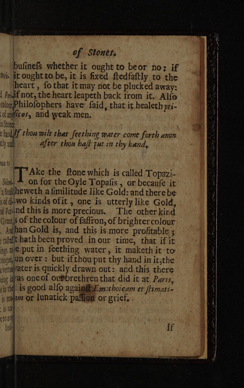 bufinefS whether it ought to beor no: if mith. (it ought to. be, it is fixed ftedfaftly to the heart , fothat itmay not be plucked away: aif not, the heart leapeth back from it. Alfe Philofophers have faid, that it healeth pri- TAke the ftone which is called Topazi- : on for the Oyle Topafis , or becaufe it Suilfheweth a fimilitude like Gold: and there be sofditwo kinds ofit , one is. utterly like Gold, il Pu|nd this is more precious. The other kind Greens Of the colour of faffron, of brighter colour _ Anihan Gold is, and this is more profitable: ; tatedt hath been proved in our time, that if it ing WE put in feething water, it maketh it to oogon over : but ifthou put thy hand in it;the iyettievater is quickly drawn out: and this there cng iiv'as one of oubrethren that did it at Parrs, sinthet: is good alfo agaimMt weorhoicam er flimati- is moet or Lunatick paffion or grief,