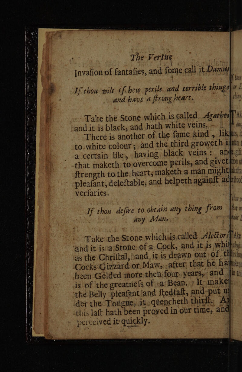 | | SF Mae If thou wilt of. hbew perus and rerrible shings| 0 £ and have 4 ftrong heart. thine Take thé Stone which.is called. Agarbes|} Ai and it is black, and hath white veins, - ms There is another of the fame kind , lik pis, i to. white colour; and the,third groweth ijn a certain Ifle, having black veins: angigi that maketh: to,overcome perl ftrength to the; heart; maketh a man mightpirla pleafant, delectable; and helpeth againt acprtoy verfaries. and it: is'aS | as the Chriftal, sand, itis drawn out of. Cocks:Gizzard or. Maw,., after that he hawikey sen Gelded more then four. years, and fi is of the greatnefs of sa: Bean.) lt makel the Belly pleafent land ftedfaft, and-put. u! der the Torgne, it; quencheth thirft., Aj this laft hath been proved in our time, and perceived it quickly.