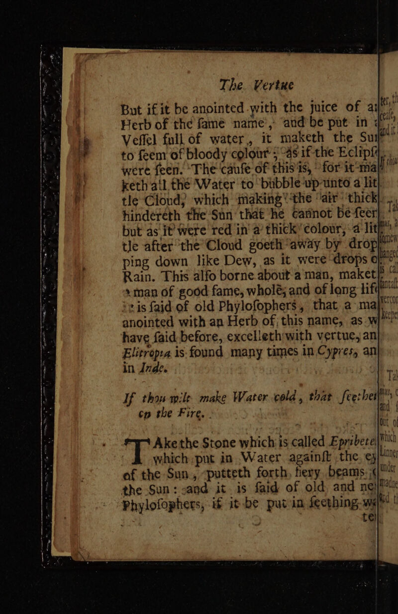 But if it be anointed with the juice of ail’! Herb of the famé name’, ‘and’ be put in ¢”’ Veffel full of water, it maketh the Sul?” to feem of bloody colour 5 “4s ifthe Eclipf were feen. ‘The ‘caufe of thisis, for it-ma keth ail the ‘Water to bubble-up-unte a lit) tle Clond) which making’ the ‘air’ thick)... hindereth the ‘Sun that he cannot befeer), * but as it’ were red in a thick’ colour, -4 lit” tle after the Cloud goeth “away by dropy”’ ping down like Dew, as it were drops o&gt;. Rain. This alfo borne.about aman, maket} »man of good fame, wholé; and of lang hify' -is faid of old Phylofophers, that a maj. anointed with an Herb of, this name, as wi have faid. before, excelleth with vertue, an Elitropra is: found many times in Cypres, an in Inde. Ms | If thou mile make Water old, toat feerher»’ cy the Fire. . :