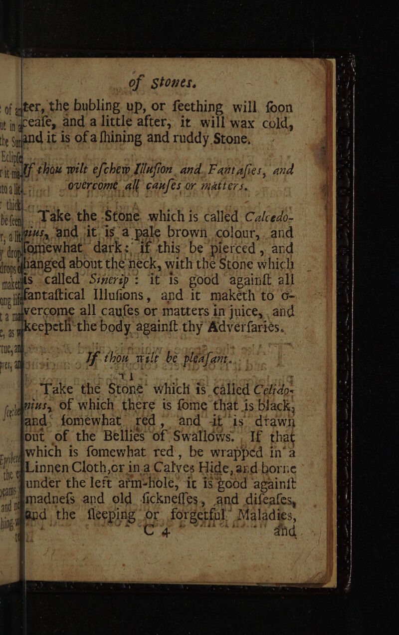 ‘of ater, the bubling up, or feething will, foon in eeate, and a little after, it will wax cold, ye it is of afhining and ruddy Stone. 4 ut thou wilt efchew Illufion and. Fantafies, and overcome all caufes or matters. ‘ll Take. the S¢one which is called Calcedo- t alnes, and it 1s a pale brown colour, . and fomewhat dark:; if this be pierced , ard banged about the neck, with the Stone which is called Ssnerip : it 1s good againtt all «antaftical Illufions, and It maketh to o- awercome all caufes or matters in juice, , and if ‘hou Teale be pléafant. Take thé Sten which is called aay! wius, of which there ts fome that is black, “fand: fomewhat red, ‘and it is’ drawn lout of the Bellies of Swallows. If that Awhich is fomewhat red, be wrapped in’ 2 “}Linnen Cloth,or in.a C alyes Hide, and-borne Yonder the left arm- hole, it is good againit Imadnefs and old fickneffes, and difeafes, j | peed the fleeping or forgetful. Maladies,