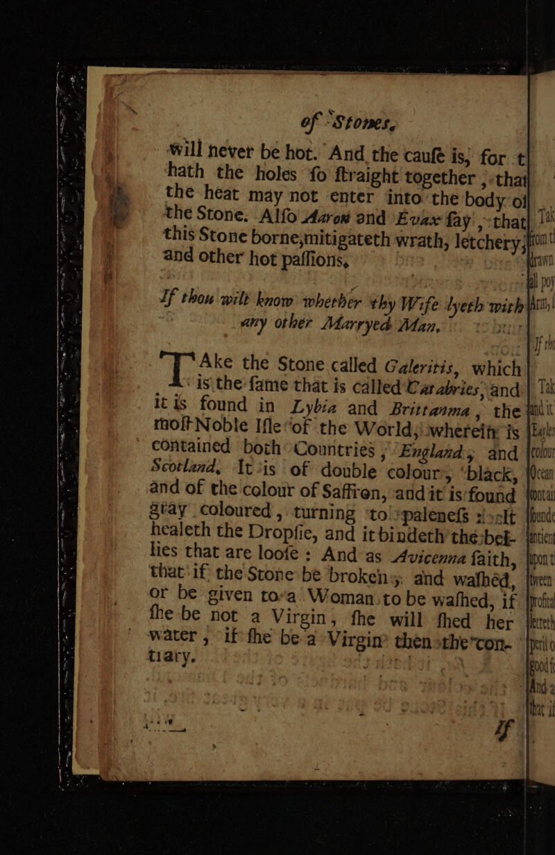 will never b hath oS the Stone called Galeritis, which is\the-fame that is called Cat abries, and itis found in Lybia and Brittanma , the (ail moftNoble Ifle“of the World;:whereify’ fs contained both Countries j “England and Scotland, It iis of double colour, black, and of the colour of Saffren, andit is‘found Stay coloured , turning ‘to!:palenefS :/s0lt | healeth the Dropfie, and it bindeth’the:bek- {atic lies that are loofe : And as Avicenna faith, that if the Stone be broken » and wafhéd, or be given tora’ Woman:to be wathed, if fhe be not a Virgin, fhe will fhed her water , if fhe be a Virgin? thenothe’ton. | tiary. yt 3