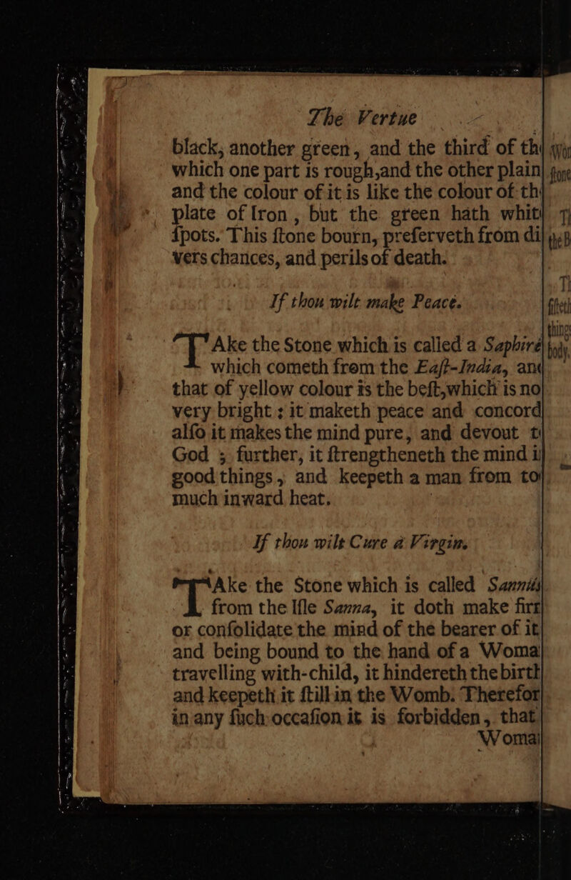 If thou wilt make Peace. Ake the Stone which is called a Saphire which cometh frem the Eajt-India, am that of yellow colour ts the beft,whicli is no very bright ; it maketh peace and concord alfo it makes the mind pure, and devout t God 3 further, it ftrengtheneth the mind i good things, and keepeth a man from to much inward heat, : If thou wilt Cure a Virgin. Ake the Stone which is called Sanni# from the Ifle Sama, it doth make firr or confolidate the mind of the bearer of it and being bound to the hand of a Woma travelling with-child, it hindereth the birtl and keepeth it ftillin the Womb. Therefor in any fuch occafion it is forbidden ,. that i Womai Wor fone Tt theB Gfeth bd