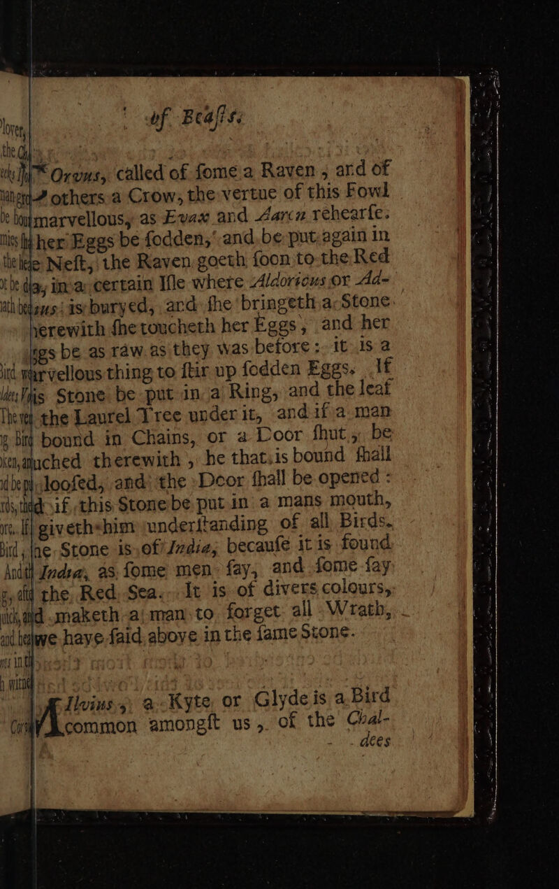 |) of Beals: I* Orews, called of fome a Raven, ard of lined others.a Crow, the vertue of this Fowl » bumarvellousy as Evax and dance rehearte. tis her Eggs be fodden,’ and, be put,again in title Neft,: the Raven goeth foon to-the Red be diay imar certain Ile where -Alaorscus Or Ad= ath betes i astburyed, and fhe bringeth acStene. yerewith fhetoucheth her Eggs, and her pgs be as raw. as they was before :- 1t.1s @ id marvellous thing to ftir up fodden Eggs, lf leellig Stone be put ina Ring, and the leat The the Laurel Tree under it, andif.a man ¢ bit bound in Chains, or a Loor fhut. 4, be Ket, ached therewith , he thatsis bound fhail dbeph: Joofed, and: the »Deor fhall be opened : silted if this Stone be putin a mans mouth, vt. li] givethshimy underttanding of all Birds. id ae Stone is,efiJzdiae, becaufe it ts found ndth Indsa’, a8, fome men fay, and fome fay gpatd rhe, Red; Sea... It is of divers colours, idajd maketh -ajman.to forget all .Wrath, aid belwe have faid. above in the fame Stone. oes WOM pees | | 1 aks 5) a Kyte, or Glyde is a.Bird common amongft us, of the oe v: : ces