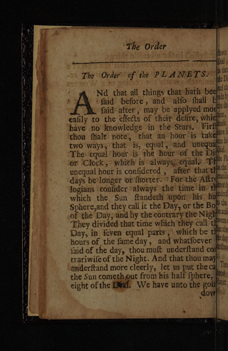 faid’ after ;, may be applyed mort eafily to the effects of their defire, whic have no knowledge in the Stars, Firl thou fhalt note’, that an ‘hour is takey’ two ways, that is, equal; and unequal* The: equal hour is the hour’of the Diy” or ‘Clock ,° whith’ is “alwaysj/equals “Pi unequal hour is confidered , after that't . Nd that all things that: hath ‘bee a A faid before , and’ alfo thal Uh the Sun comethgut from his half fphere, { sight of the Dial. We have unto the gol 3 dow}