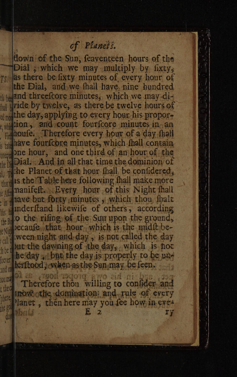 of Planets. | own of the Sun, feaventéen hours of the Dial ;;which we may multiply. by. fixty; ry jas there be fixty. minutes of. every hour of the Dial, and,we fhall have, nine hundred jand threefcore minutes, which we may-di- in ide by twelve, as there be twelve hours of &lt;i qgithe day, applying to every hour. his propor- » eto, and count fourfcore minutes in. an ‘cahnoufe:. Therefore every hour of a day -fhall Jnave fourfcore minutes, which fhall contain veqqone hour, and one third of an:hour of: the , pial. And.in allthat time the dominion of . sche Planet-of that hour. fhall, be confidered, vas the’ T able-here following fhall make. more eupqmanifeft....Evety hour -of this Night fhali atave but forty minutes 5 which thon, fhalz Ke underftand likewife of others; according epg the: rifing of the: Sun upon the ground, pecaufe, that; hour, which is the midft,be- aj pweenmight and, day , is not called the. day |, qoutthe dawning of the day, which is. hot Wheiday 5;i bat the day.is:properly to be unx iler{tood }avken-asthe Sun,may be {een. in Es ‘| es