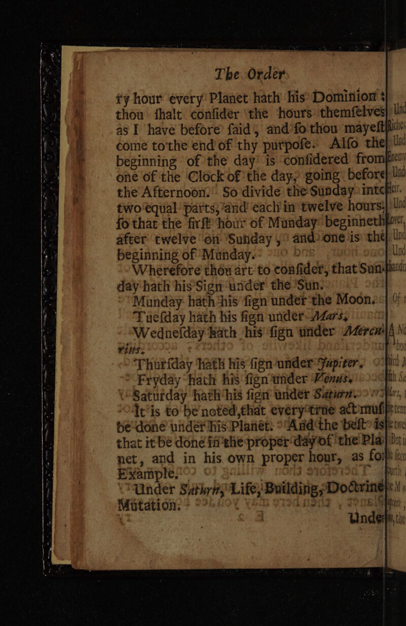 ¢y hour évery! Planet hath’ his’ Domisiiox * thou fhalt confider ‘the ‘hours: themfelves Ut as I have before’ faid, and'fo thou mayeftpiat come to'the end of thy purpofes Alfo the) li beginning of the day’ is confidered frompit| one of the Clock of the day, going before) Ui the Afternoon. So divide the Sunday. intcpt!’ two equal parts, “and ‘each in twelve hours) Ui fo that the firft hour of Munday: beginnethprt, after twelve on ‘Sunday, andone is the, ti beginning of Munday. : Unc Wherefore thou art to confider, that Sun-piaitl day hath his’Sign under the Sun. Munday. hath his fign under‘the Moon.) Tuefday hath his fign under-AZzrs, Wednefday hath his fign tinder Azercuiyh N TtHS, | Thurfday hath his fign/under Jap:er, Fryday hath his fign under Menus, Saturday hath‘his fign under Saturn. | Oftis to be noted,that every“tine acbmufipiricn be done undér his Planet: ° “And the belt» sft te that it be done ff ehe proper day of ‘the Play bu net, and in his own proper hour, as foiiiin Example. | BALA Payot 1a TY path Under Suthrn, Life, Building Doctrine} WWitdtion:? hoy Yeu stodngn] , aR,