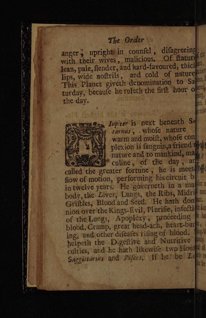 anger, upright! in counfel , with their. wives, malicious. | Jean, pale, flender, and hard-favoured, thich”’’ lips, wide noftrils, and cold of naturef This Planet giveth denomination to Sa mh, turday, becaufe he releth the firlt hour of the-day. | po? Teste Lupiter is “niext beneath Sa oeadese turnus’, . whofe nature warm and moift, whofe con plexion is fanguin,a friend nature and to mankind, ma bedy, the mot Grifties; Blood and Seed. He ‘hath dorrfiats nion over the Kings-Evil, Plurifie, infecti at ar of the Lungs, Apoplexy , proceeding ft ! blood, Cramp, great head-ach, heart-burfl, | ing, and other difeafes rifing of: blood, lg helpeth the Digeftive and Nutritive culties, and he chath likewife two Hou Gageitarus and: Pifees,, If he be Ll