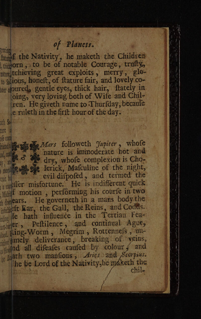 we the Nativity, he maketh the Children thiqorn ,.to be of notable Courage, trufty, tieptchieving great exploits, merry, glo- ) gious, honeit, of ftature fair, and lovely co- ior Goured, gentle eyes, thick hair, ftately in ‘oing, very loving both of Wife and Chil- ren. He giveth name to Thurfday, becaule e-ruleth in the firft hour of the day. ~ fe col ind we Sige 22275 followeth Jupiter whofe a aes ais nature is immoderate hot and Laue dry, whofe complexion is Cho- pewee Sge erick, Mafculine of the night, evil difpofed, and termed: the ynepfler misfortune. He is indifferent quick ‘Mig motion , performing his courfe in two 4, coneats. He governeth in a mans body the neft Rar, the Gall, the Reins, and Cod@s. vi fe hath influence in the Tertian Fea- ingle» Peftilence, and continual Ague, igo, Hing-Worm , Megrim , Rottennefs , un- gre fmiely ‘deliverance , breaking of veins, jGoifad all. difeafes caufed by colour f and jp Jgath two manfions, Aries ried et ‘he be Lord of the Nativity,he maketh - OL 3 A chile { ”
