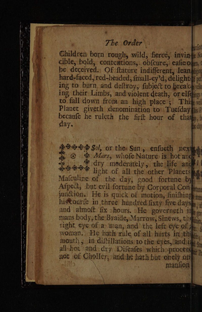 Children born rough, wild, fierce, invind cible, bold, contestions,. ob{cure;’ eafie op, be deceived.; Of ftature indifferent, lean) hard-faced, red-headed, fmall-ey’d, delight} nef ing to burn. and deltroy; fubject to prea‘-byyelo ing their Limbs, and'violent death, or elfefigs: to.falldown from an high place ;\ Thi yel Planet giveth denomination to’. Tuefday mii? becaufe he ruleth the firft hour of thathy, ) day. “e . .. &amp; dry. moderately 5 the life ‘and Bere Esp light of all-the other Planets) i Mafeuline of the day, good: fortune. by, *: Afpect, but evil forrine by Corporal Con fn, junction. He is quick of motion, finifhing hia, histourfe in three hundred fixty: five dayshp » and almoft fix shours. «He SOVEFNETH Lhe oo mans body, the Braide,;Marrow, Sinews,, thi, right, eye of a&gt; ‘man,.and’ the left ¢ye-of jh. woman. ‘He hath rule ofall) hurts incthik:. mouth, ; in diftillations:to thereyes,/andilily.. all.bot and. dry Difeafes whichwproceetk: c b | not of Choller, andshe hath batoonely onf manfion