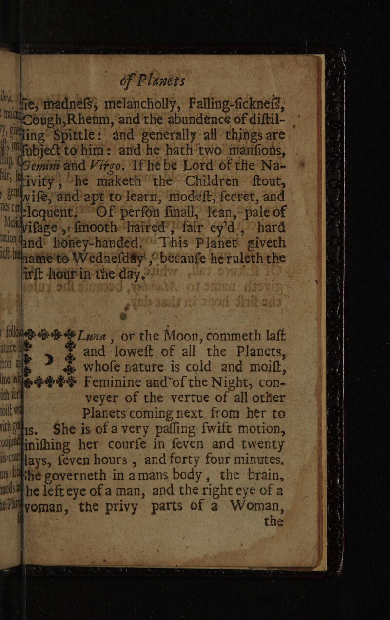 me; madnefs; melancholly, Falling-ficknefs, “™Cough,R henm, and'the abundance of diftil- )oMGing Spittle: and generally all things are 2 fabject to’ him: and:he hath'two manfions, SGemine and Virgo. Ife be Lord of the Na- tivity , -hé maketh the Children ftout, or wife, ‘and apt to learn, modeft, fecret, and Siisloquent:’* Of perfon finall,’ Jean,” pale of ivifage ,-fmooth ‘haired’; fair ey’d', hard “and: honey-handed.’ Tchis Planet. giveth Mname'to W ednefday’ ,° becaufe heruleththe irft howrin the day.) (s Nee Be Ta , or the Moon, commeth laft , and loweft of all the Planets, whofe nature is cold and moift, le%% Feminine and’of the Night, con- | veyer of the vertue of all other Planets coming next, from hér to ifs. She is of avery pafling fwift motion, iinifhing her courfe in feven and twenty i0llflays, feven hours , and forty four minutes, Whe governeth in amans body, the brain, Hhe lefteye ofa man, and the right eye of a iyvoman, the privy parts of a pitino: the