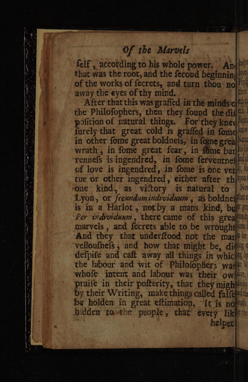 felf , accotding to his whole power. Ani that was the root, and the fecond beginnin}/“ of the works of fecrets, and turn thou: nol!!! away the eyes of thy mind. oo ek he After that this was graffed in'the minds jt! the Philofophers, then they found the diil*! | pofition of natural things. For they kney furely that great ‘cold'is graffed in fome| in other fome great boldnefs, in fame greaj) wrath, in fome great fear, in {6me bar|!5!! rennefs isingendred, in fome ferventnes| of love is ingendred, in fome is one ver I, f tue or other ingendred, either after rh}! one kind, as victory is natural to | No Lyon, or feckndumindividunm , as boldneijti is in a Harlot, not by a mans. kind, bul! s Per individunm , there came of ‘this ‘greajiiilt marvels , and fecrets able to be wrought lore And they that underftood not the marl) be velloufnefs , and how that might be, diy ¢ defpife and caft away ‘all ‘things in whicili )) the labour and wit of ’Philofophers wag \\ whofe intent and labour was their owi}ilit, praife in their pofterity, that they mighplv by their Writing, make things called falfepith be holden: in great eftimation, “It is -naptal hiddem tothe people, that’ every’ likpt?)