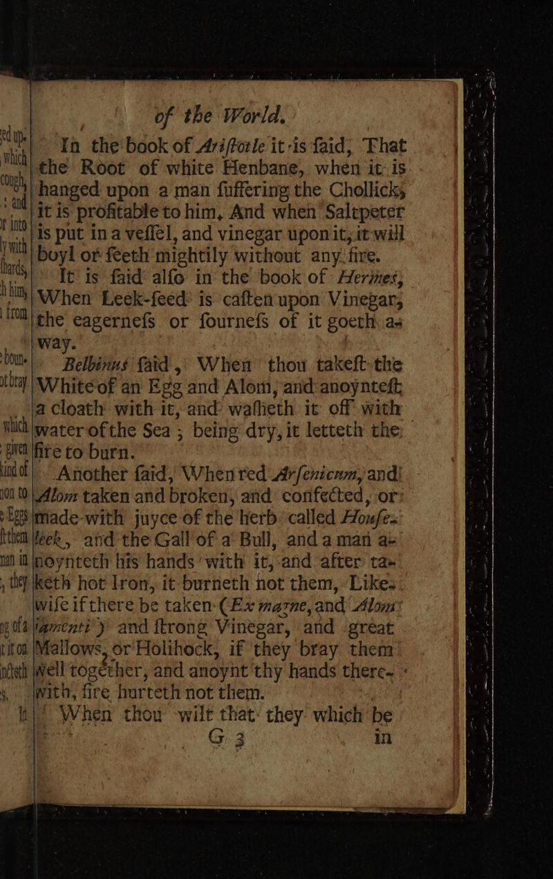 iy In the book of Ari/forle itis faid, That sink the Root of white Henbane, when it is “°4| hanged upon a man fuffering the Chollicky i aid) Fig proftable to him, And when Salepeter davd ic put ina veflél, and vinegar uponit, it will es, boyl of feeth mightily without any: fire. ‘i 1° It is faid’ alfo in the book of Herimes} ‘ith When Leek-feed: is caften upon Vinegar; HOt che eagernefs or fournefs of it goeth as way. Ot Belbavins faid ,) When thou takeft the tht | White of an Egg and Alom, and anoynteft _ ja Cloath: with it, and’ wafhieth it off with — Wh water ofthe Sea ; being dry, ic letteth the GN ite to burn. indo} Another faid, When red Ar/enicnm, and| 10 (0 | low taken and broken, and confected, or: igs made-with juyce of the herb. called Houfes tthe Week, and the Gall'of a’ Bull, and a man a+ ial it jnoynteth his hands’ with it, and after ta- , tity kéth hot Iron, it burneth hot them, Likes. wifeifthere be taken-(Ex mazne, and Alom pola Vamentt’)’ and frrong Vinegar, and great titot Mallows, or'Holihock, if they bray them neh well together, and anoynt thy hands there. « » jwith, fre hurteth not them. } tn)’ When thou wilt that: they which be te G 3