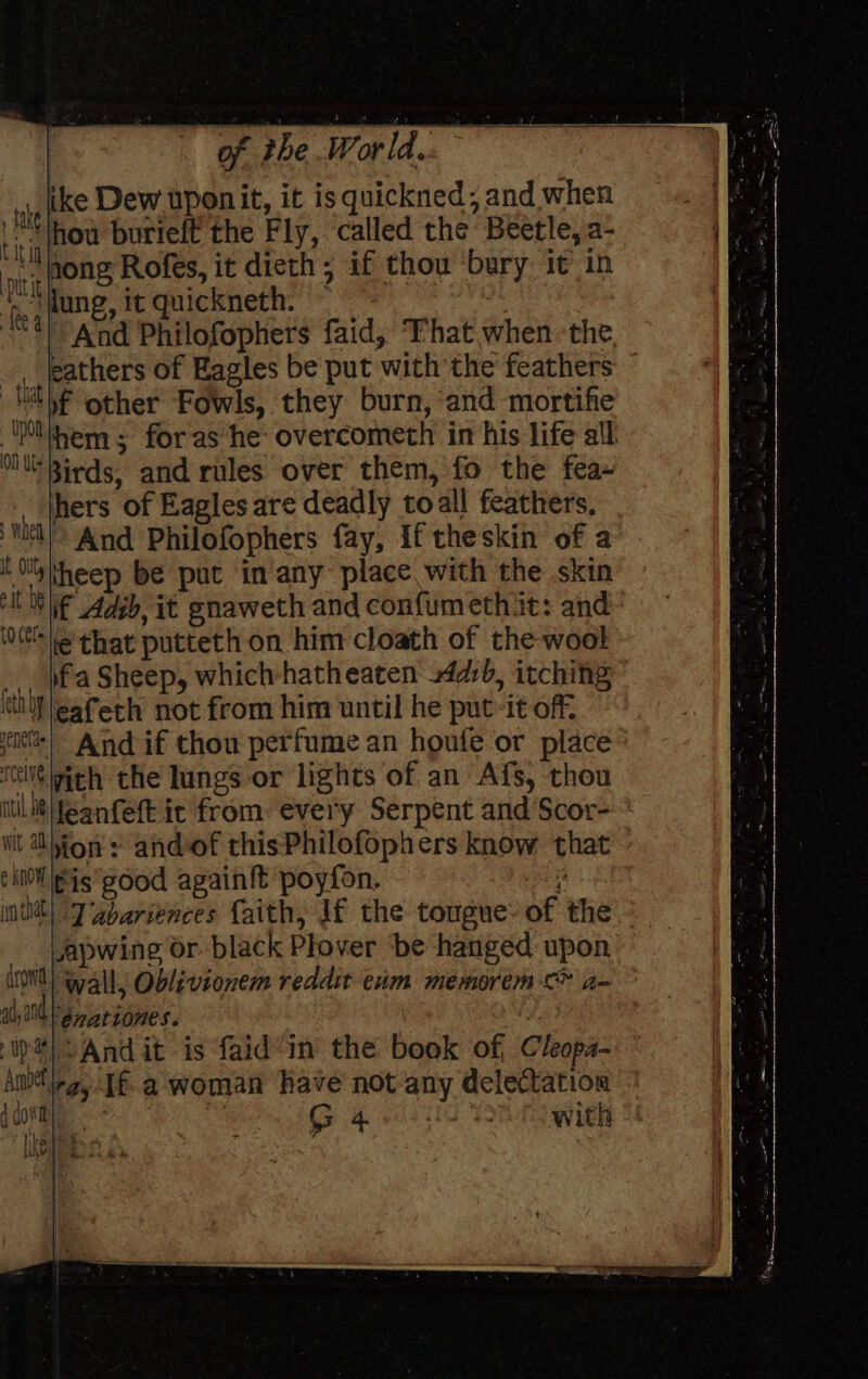 “pp (tke Dew upon it, it isquickned; and when ti : hou burieft the Fly, called the. Beetle, a- nitro Rofes, it dieth; if thou bury it) in ‘fy tune, it quickneth. rae | | And Philofophers faid, ‘Fhat when ‘the o . of Eagles be put with the feathers va other Fowls, they burn, and mortifie Be hem 5 for as he overcometh in his life all 3irds, and rules over them, fo the fea» ty hers of Eagles are deadly toall feathers, AA, And Philofophers fay, If theskin of a ‘a heep be put in any place with the skin i if Adsb, it gnaweth and confumethit: and ie that putteth on him cloath of the wool a fa Sheep, which-hatheaten 4db, itching oa eafeth not from him until he put it off. Si And if thou perfume an houfe or place le ith the lungs or lights of an Afs, thou sin, leanfeft it from: every Serpent and Scor=* ' Ohion : and-of this Philofophers know that ~ fis'good again!t poyfon. i in tat ete if the tougue of the __ Lapwing or black Plover be han : (OW) Gall, Oblivionem reddit enm fe rie Bae ily 100 Brattones. \ 1 a Andit is faid’in the book of, Cleopz- ani If a woman have not any delectation vel wae aL 1 TE with ivy ra Ps