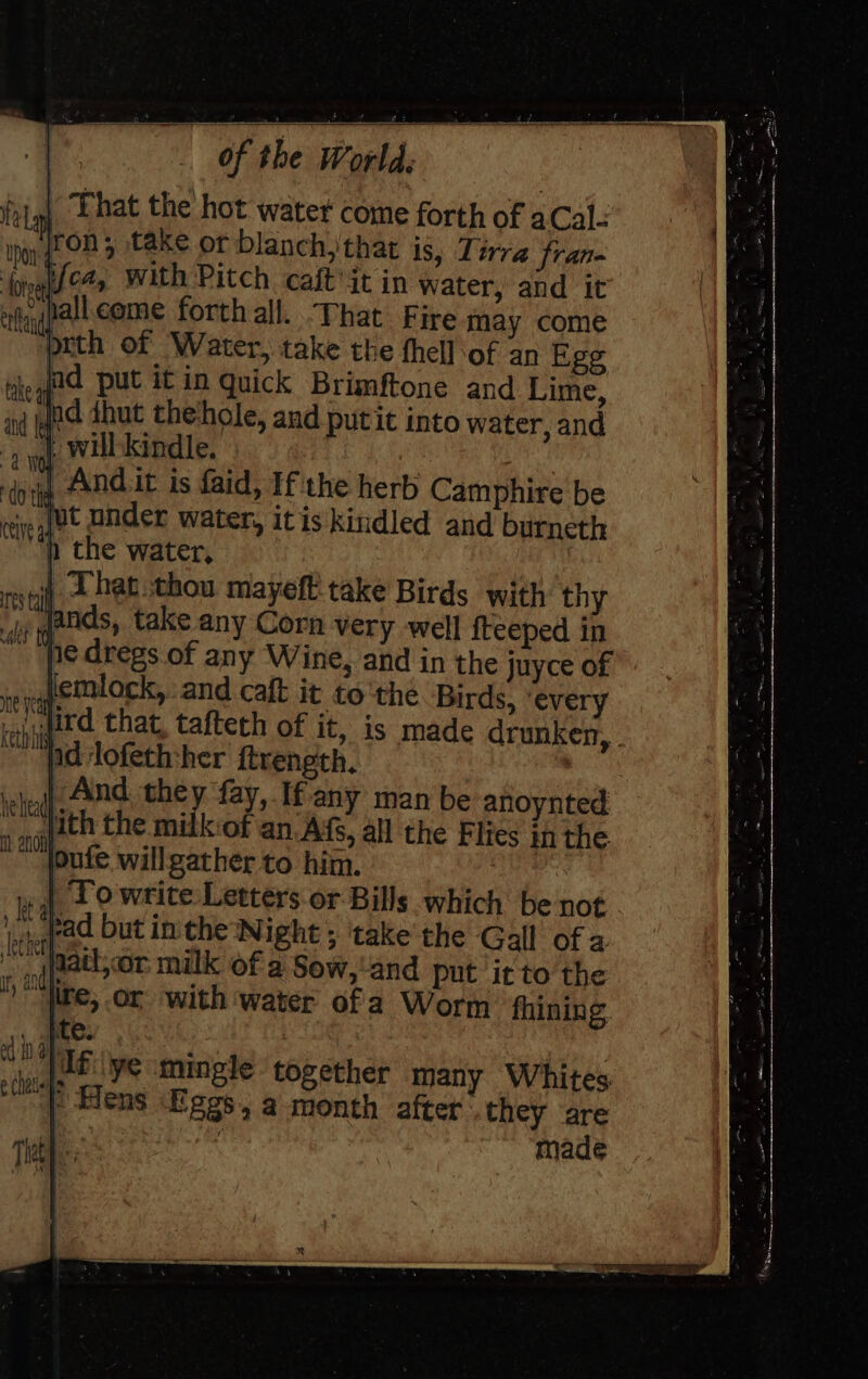 ing Andit is aid, If the herb Camphire be ‘eq ¥t Onder water, itis kindled and burneth ) the water, | i 2 hat thou mayeft take Birds with thy | take any Corn very well fteeped in | gs. of any Wine, and in the juyce of lemlock,: and caft it tothe Birds, ‘every jird that, tafteth of it, is made drunken, . nd lofeth:her ftrength. , ‘cheall 4nd they fay, If any man be anoynted « fith the milk of an Af, all the Flies in the keth his loufe willgather to him. Towrite Letters or Bills which be not ihe but in the Night ; take the Gall of a . , (faat,or milk of a Sow,'and put it to the “|ite; or with water ofa Worm fhining , fee sg ye mingle together many Whites mf Hens Eggs, a month after’ they are ee made