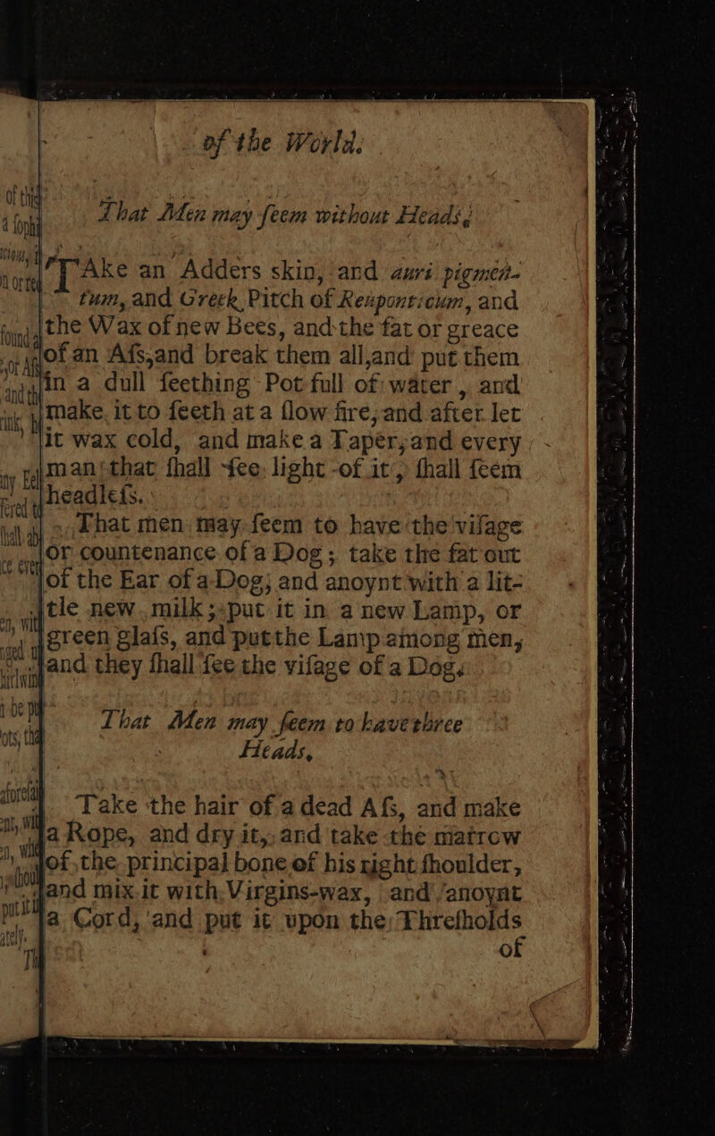 sore | Ke an Adders skin, and auri pigmen- tum, and Creek Pitch of Reaponticum, and the Wax of new Bees, andthe fat or greace i ir of an Afs,and break them all,and put them onthe a dull feething Pot full of: water , and “s | make it to feeth at a flow fire; and after let jit wax cold, and make a Tapeér,and every wy Fan that fhall fee, light -of it’) thall feem 1 *theadlefs.. , . Phat men tay feem to have the vifage or countenance ofa Dog; take the fat out jot the Ear of a.Dog; and anoynt with a lit- tle new. milk ;put it in anew Lamp, or ’, [green glafs, and putthe Lanip among men, “ wpand they fhall fee the vifage of a Dag. That Men may feem to kaverbree Heads, ) 4 Take ‘the hair of a dead AfS, and make ja Rope, and dry it, and take the matrow of the principal bone ef his right fhoulder, _qand mix.it with, Virgins-wax, and’ /anoynt , 18, Cord, ‘and put it upon the ipsa : Oo