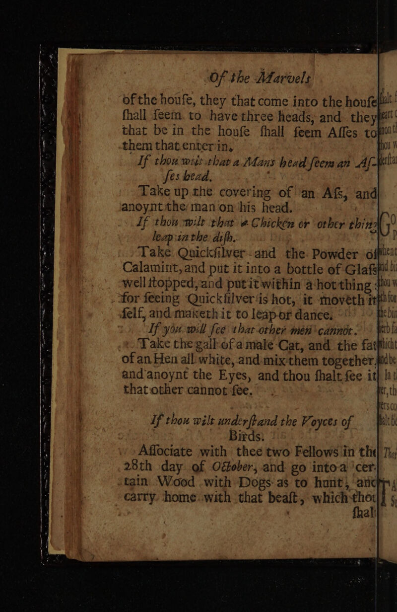 Py f of the houfe, they that come into the houfep: fhall teem. to have three heads, and. the ypm' that be in the honfe fhall feem \Affes. tof them that.enver‘in, Fil If thou wiit.thar a Adans head feem an Aw fes bead, Take up. the covering of ‘an. Afs, and anoynt the man on ‘his head. If thou wilt that @ Chicken or orber thir leap isn the: dsfh. Take Quickfilver-and the: Powder offi! Calamint, and put it into a bottle of Glafs well topped, and putit within a-horthing } for feeing Quickfilver‘is hot, it moveth rpllo felf, and:maketh it to leapor dance. he bi Lf you. will fee thac-orher men canner: D Take the gall.of a male Cat, and the fat? of an Hen all: white, and-mix them together idl: andanoynt the Eyes, and thon fhaltfee it} li: that other cannot fee. Uf thou wilt underftand the Voyces of Birds. 28th day of Oéober, and go into-a ‘cer. tain. Wood .with Dogs as to hurt, atch, carry. home. with that beaft, which (e L §) al