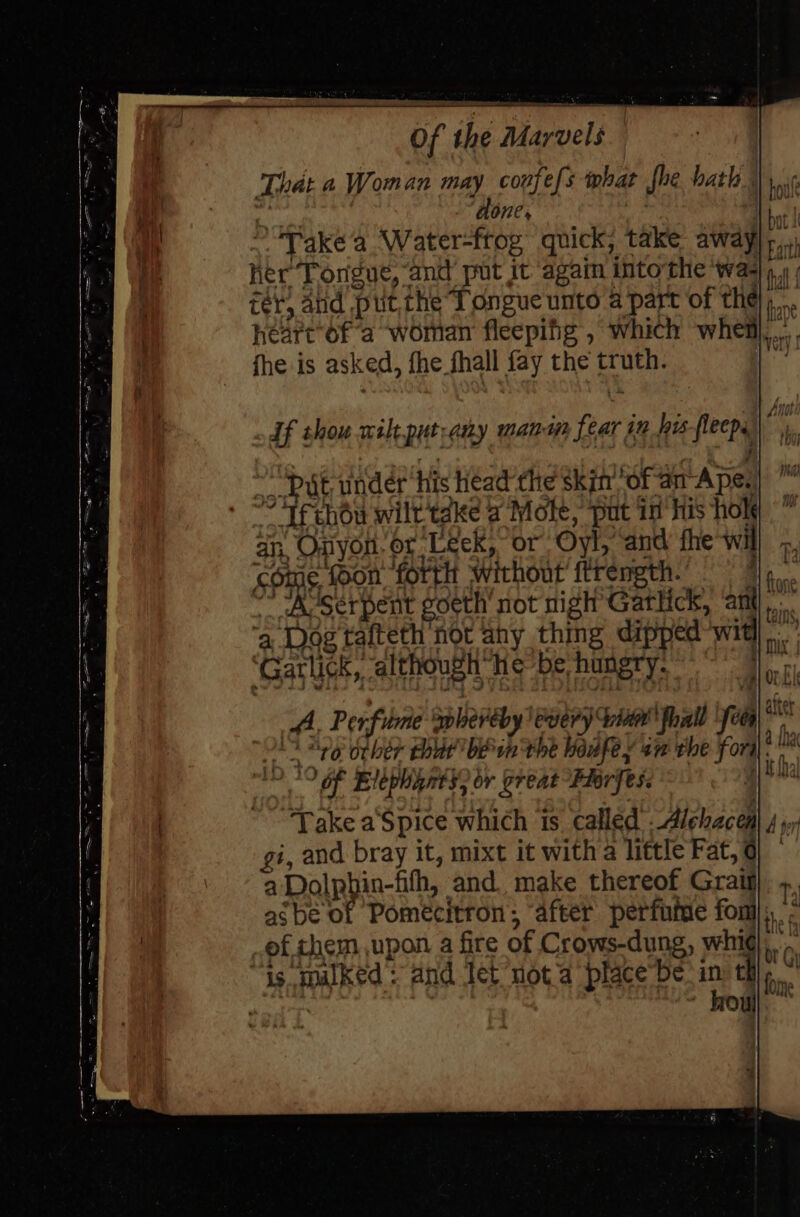 That a Woman may coufef: 3 phat fhe hath. ets done, hi ~. Take‘a Water-frog quick, take away * her Tongue, and put it ‘again into the ‘wal, » ; tér; arid put, the Tongue unto a part of the on hearc of a woman fleepifg , which whem... fhe is asked, fhe fhall fay the truth. iwuey ~ Put under his head the skin of am Ape.) © + Te chou wilt take a Mote, put in ‘His hole’ an, Onyon. or Leek, or Oyl, and fhe wil come soon. forth ‘without ftrength.’ Pa * “Aserpent goeth’ not nigh Gatlick, ‘ant... a Dog tafteth not ahy thing dipped wit.” ‘Garlick, ‘although he be hungry. . A, Perfume splereby every vith fhall ‘foes me O19 “79 orher thut bein the hedfey an the fori. | *9 of Elephants, or great -Fiorfes. Take a‘Spice which is called .-Alehaceal 4 yx gi, and bray it, mixt it witha little Fat, o| a Dolpbin-fifh, and. make thereof Graig r asbe of Pomecitron; ‘after perfume fon}, ef chem upon a fire of Crows-dung, whi), is. mulked: and let’not a placebe: in che”