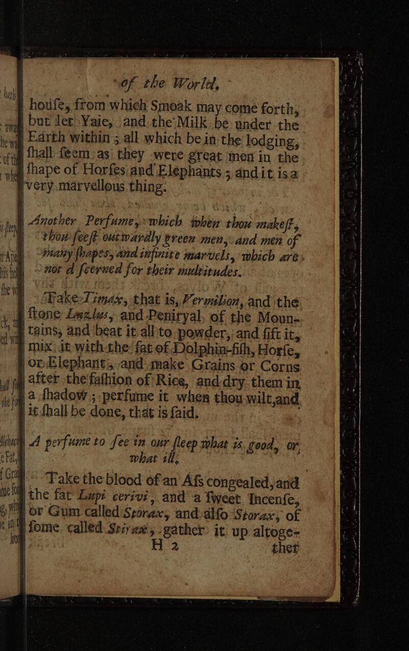 | houfe, ftom which Smoak may come forth, yg, Dat det Yaie, and the'Milk be under the ke ll Earth within ;,all which bein: the lodging, ofa hall feemas' they were great men in the iq fhape of Horfes.and Elephants ; andit isa ~Wwery marvellous thing: | Wake-Timas, that is, Vermilion, and the | tone Lwalws, and Penityal, of the Moun- tains, and ‘beat it all'to powder,, and fift it, | mix. it. with the: fat of Dolphin-fith, Horfe, | op Elephanti,-and. make Grains or Corns |) after thefathion of Rice, and dry them in nig 2 thadow ; perfume it when thou wilt,and | 1¢ fhall be done, that is faid, | A perfume to fee im our fleep what is. good, or } . what ill: “Take the blood ofan Afs congealed, and ithe fat Lupi cerivi, anda tweet Incenfe, Wy ov Gum called Storax, and-alfo Storax, of jfome called Seiyax, gather it up altoge=- - oil se oe ther