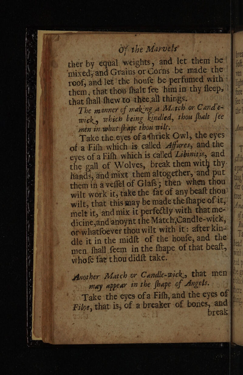 ther by equal weights, and let them be ‘mixedyand Grains or Corns .be made the roof, and let the houfe be perfumed with ° them, that thow fhale fee him in-thy fleep, | that fhall fhew-to ‘thee.all things. The manner of making a dctch or C and e+ wick, which being kindled, thou fhalt fee men in-whatfrape thou wilt. Take the eyes of athrick Owl, the eyes of a Fifth: whichis. called Affuresy andthe eyes of a Fith. which is called Libinitws, and the gall of Wolves, break them with thy- Hands; and mixt them altogether, and put rhem in aveflel of GlafS; then when thou wilt work it, take the fat of any beaft thou wilt, that this may be made thefhape of it; melt it, and mix it perfectly with that me- dicine,and anoynt the Match,Candle-wick, opwhatfoever thou wilt with it: after kin- dle it inthe midft of the houte, and the’ | men. fhall feem in the fhape of that beaft, whofe fat thou didit take. Another Match or Candle-wick:, that men f may appear 1 the. {hape of Angels. | Take the eyes ofa Fith, and the eyes of ptt break