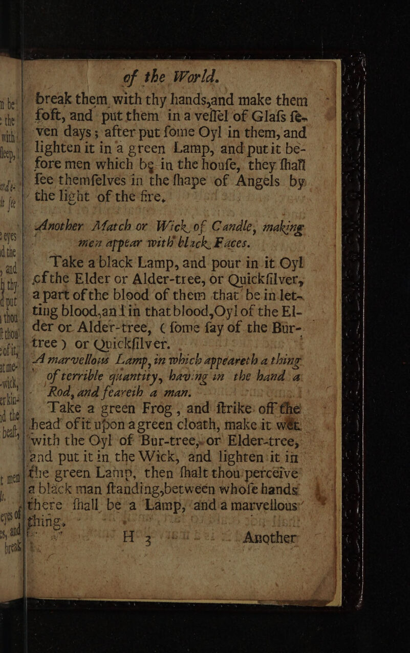 break them, with thy hands,and make them | foft, and put them’ ina veffel of Glafs fe. ‘;,| ven days; after put fome Oyl in them, and | lighten it ina green Lamp, and put it be- | fore men which be in the honfe, they fhaft ,.» fee themfelves in the fhape of Angels by ‘the light of the fre, _ der or Alder-tree, ¢ fome fay of the Bur- | tree) or Quickfilver. '| 4 marvellois Lamp, in which appeareth a thing | Of terrible quantity, having in the hand a “Rod, and feareih a man. ,| Lake a green Frog , and itrike: off the | bead of it upon a green cloath, make it w@t. ‘with the Oyl of ‘Bur-tree,or Elder-tree, and put itin the Wick, ‘and lighten:it in the green Lamp, then thalt thou’percdive _ja black man ftanding,between whofe hands [there thall: be a Lamp, ‘and a marvellousy Another