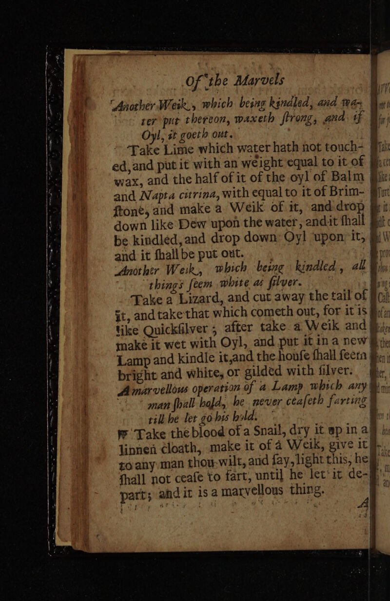 ‘Another We eik, which being kindled, and ta- rer put thereon, waxeth ftrong, ana. tf By; Oyl, st goeth out. e Take Lime which water hath hot touch- (ia {\ , i” Be yt ed,and put it with an weight equal to it of fic wax, and the half of it of the oyl of Balm Bike: and Napta citrina, with equal to it of Brim- gjur ftone, and make a Weik of it, andidrop Bit down like Dew upon the water, endit fhall Bat « be kindled, and drop down Oy! upon it, AV and it fhall be put out. cp B ‘Another Weik.,, which being kindled, al Bi things feem white a filver. ee Take a Lizard, and cut away the tail of 9) §t, and take that which cometh out, for it 1S Bola like Quickfilver ; after take a Weik and Rip make it wet with Oyl, and put it ina new Bie Lamp and kindle it,and the honfe thal feern ; bright and white, or gilded with filver. | Be A marvellous operation of a Lamp which any ye man {hall hajd, he never céafeth farting 4 it til he let go hy bildi ° Be: Take the blood of a Snail, dry it epinal, linnen cloath, make it of a Weik, give ith, toany man thou-wilt, and fay, light this, hej fhall not ceafe to fart, until he let'it de-jh part; andit isa marvellous thing. ih s) i i '