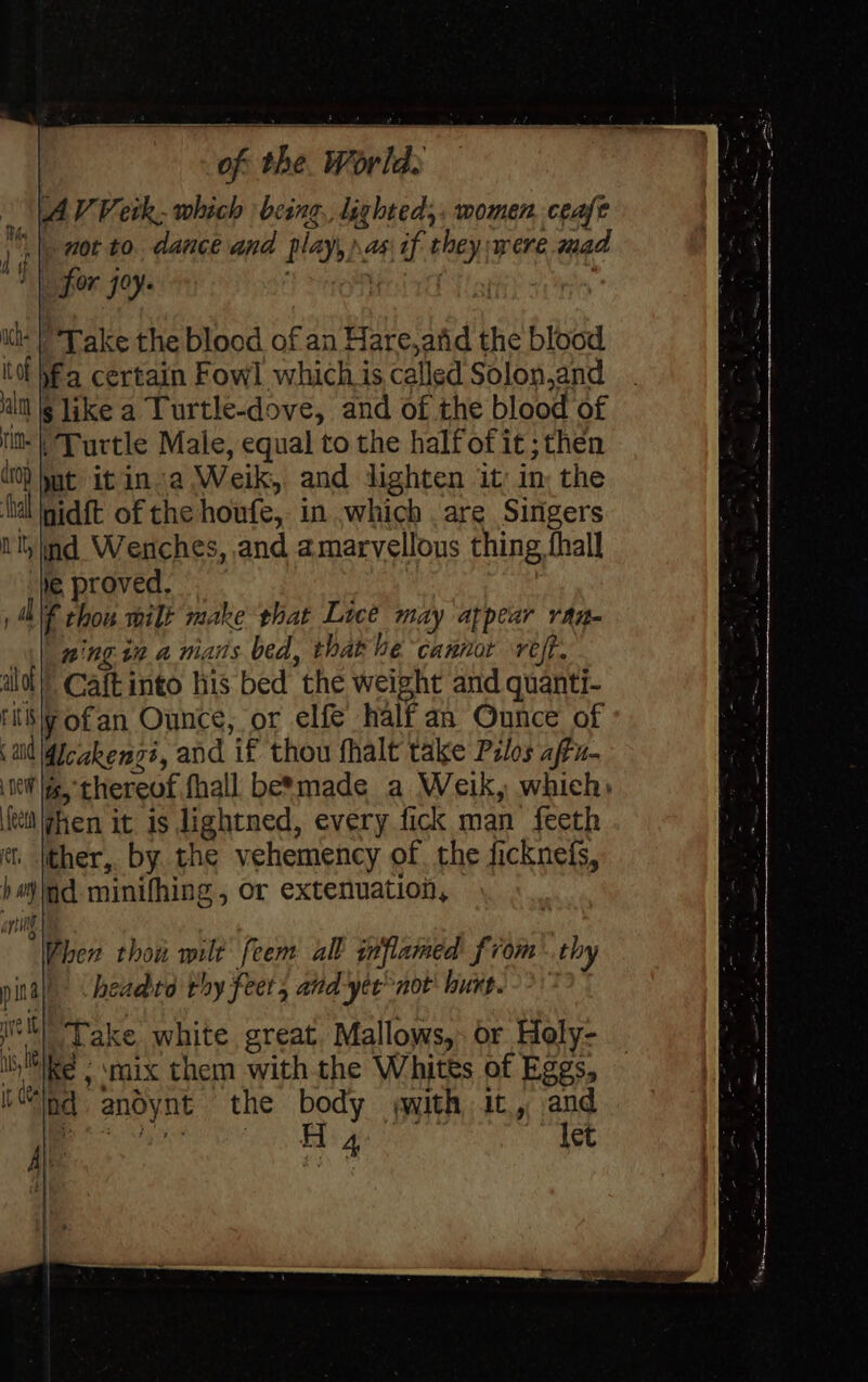 AV Veik. which being, lighted, women. cease nor to dancé and play, as if they:were mad for 70y- Tr one ha! its ) Take the blood of an Hare,arid the blood tof ha certain Fowl which is called Solon,and al § like a Turtle-dove, and of the blood of tit Turtle Male, equal to the halfof it; then 0) hut it ina Weik, and lighten it: in: the {tal nidft of the houfe, in ,which are Singers Ny nd Wenches, and amarvellous thing fall We proved, , al f thou milt make that Lice may appear ran- ning t2 a mans bed, that he cannor reft. alo!’ Caftinto his bed the weight and quanti- riti\y ofan Ounce, or elfe half an Ounce of and dicakengi, and if thou fhalt take Pilos affu- NeW ifs, thereof fhall be*made a Weik, which: ‘fei \fhen it is lightned, every fick man’ feeth ct. ther, by the vehemency of the ficknefs, hejid minifhing , or extenuation, ating 4 i Vhen thou wilt feem all inflamed from. thy pinay headto rhy feet, and yer not' hurt. ltl Take white great. Mallows, or Holy- ike - mix them withthe Whites of Eggs, ind andynt the body with it, and | ee EL ge ie let