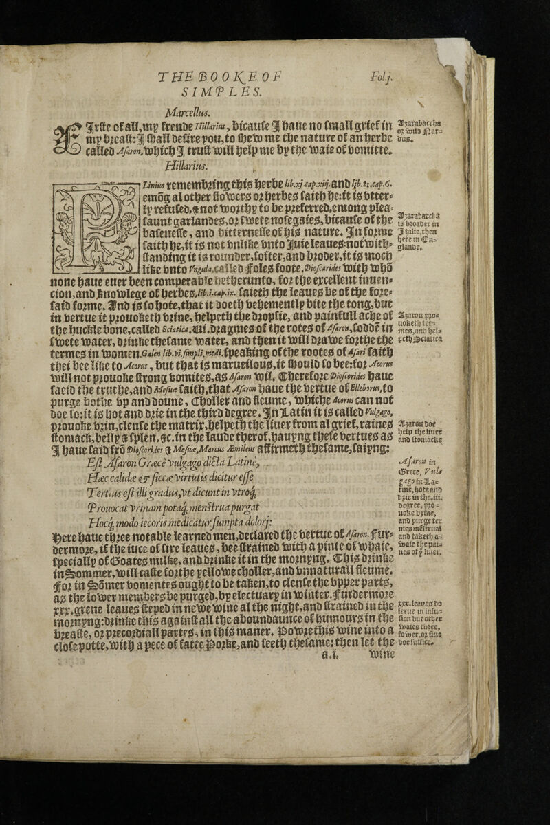 THE'BOOfiEOF SIUFLES. Marcellus. gittte ofalf,mi? frenaeHfcw, bicatrte*! fiaiie no fmallgtiefin mp bicaSri Qiall licGre po«,to ®Eto me tbe nature of an berbe ous, calleb 3 trutt ioill beJp me bp t^e toaie of bcmtttc, Hillurim. LinifiS temembn'ns f Sfe ® .j5rv<p.*<jf.anD emos al other fioroers o; berbe$$ faith hent m btter« iprefnCeo.anotttoithptobepjefcrrc!),emonsp!ea-- , ^ fauntgarlanoeftojfmetenofegaiejj.bfcaafe of the bafeneffe,ano bttternelleofhi? nature. 3nfo?m8 faithhe,ft tsi not bnUBe bnto Juieleauegmottoith'' S. ° Kanoing it iss rounoct,fofter,anD b}oi)er,it iss moch - - . liBe Onto folesi foott.DhfuMs tofth tohS none haue euer been comper abie netherunto. fo; the ercellent inuen> cion.anbhnotolege of herbea,*^'«^'*- faieth the leaueg be of the fo?e» fata f otme. 3na is fo hofe,that it aoeth behementip bite the tong,but in bertue it ptonoheth bn'ne, helpeth the atopfie, ana painfull ache of 3?“?“ ff the huc6lebone,callea scMrfM.tittf .ajagmes of tbe rotejs of i?/2«i*,foaaf in mc0,antJ fjcU fwtt \Dater, htimctftefame ipoater, anli tftenit t»tH D^atoe tpe tct^^ciattca tettticsi in ^onien.G-*/^ //^.w./M//i.wf^/.fpeaWng oftljt tooted of fai'tj tliei l)ce !ifie fo , but that mat;arflou)3,ft ftoulD fo tDi!lnotp;ouoBcftrongtomife^J,ai5^>w» toil* cberefo?e2)«>«v^fbaue faelD tbe trutbe,anbA^5^<'f fattb>tbat^yo» baue tbe bertue otEHehmxo purge botlie bp anb boune, CboHer anb fleume, tobfcbr can not boe f o:i t f)S bo t anb b?(e m tbe tbifb begree* gjn latm it 10 calleb pmoUe bun^cleuf e tbe raatrfjCabelpe^ tbe Wuer from algrief,raine0 3f5aroKt>oe flomacB.bellp gfplen.ac.fn the lauaetherof,haupng thefebertues as ^lomacUe 3 haue Caia frS a Mt/mMircus Mmiim affirmeth thefame,faipngj E/i^aronGrdCeyukamdiElaLatine, . -rr 1- I r rC (BtztCy VuU H^c calid^ ijTJtcc£ ytrtutts diatur ejje T'erUuseJlilUgiradmyytdicuntmytro^^ T^tcwUcS?. ^rouocat yrinain pota(j, menHrua purgat ^ 0oc^ modo iecom ?nedicaturJumpta dolorj: uS j&erehauethieenotabieiearnEaraen,aetlareathebertueof^>o»fur» nsttkttij^ aerrooje, if the iucc of fire leaues, bee Crainea boith a pinte of tohai e, Sf fpeciallpof<lE>oatesmiliie,anBannftettinthemo?npng. ®htsa?ml5e in&ommer.bDill talle fotthe pellotoecholler.anabnnaturall fleume. <ffoi in Corner bomentes ought to be tahen.to clenCe the bpper partSi as the iob)ct membersbe purgea,bpeiettuarp intDinter.futaermote m.Stene leaues fiepca innememine al the ntght,ana Srainea tn the roo2npng:annfie this againtt all the abounaaunce of humours tn the ^ but I Ni. G' I '1 X