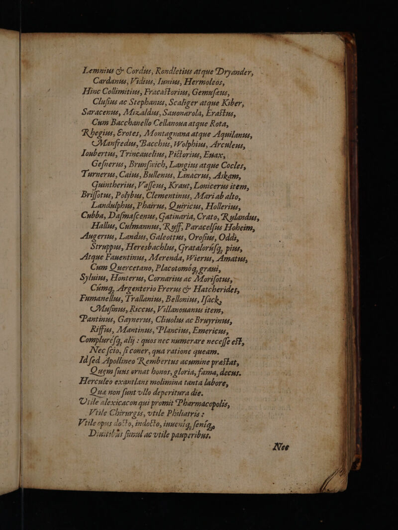 Lemnius &amp; Cordus, Rondletius atque Dryander, Cardanus, Vidius, Iunius, Hermoleos, Hinc Collimitius, FracaStorius, Gemufeus, Clufius ac Stephanus, S caliger atque Kiber, Saracenus, Mixaldus, Sauonarola, Erastus, Cum Bacchanello Cellanoua atque Rota, Megius, Erotes, Montagnana atque Aquilanus, CManfredus, Bacchus, Wolphius, Arculeus, Joubertus, Trincanelius, Pittorius, Enax, Gefnerus, Brunfxich, Langius atque Cocles, Turnerus, Caius, Bullenus, Linacrus, Askam, Guintherius, Vaſſeus, Kraut, Lonicerus item, Briſſotus, Polybus, Clementinus, Mari ab alto, Landulphus, Phairus, Quiricus, Hollerius, Cubba, Daſinaſcenus, Gatisaria, Crato, Rulandus, Hallus, Culmannus, Ryff, Paracelfus Hoheim, Augerius, Landus, Galeottus, Oroſius, Oddi, Struppus, Heresbachlus, Srataloruſq; pius, Atque Fauentinus, Merenda, Wierus, Amatus, Cum Quercetano, Placotomog, grati, S Yluius, Honterus, Cornarius ac Mori ſotus, Cumg, Argenterio Frerus &amp; Hatcherides, Fumanellus, Trallanius, Bellonius, Tfack, Muſinus, Riccus, Villanouanus item, Pantinus, Gaynerus, Cliuolus ac B ruyrinus, Riffus, Mantinus, Plancius, Emericus, Complureſq; aly : quos nec nume rare neceſſ eff, Nec {cio, fi coner, qua ratione queam. Id fed Apollineo Rembertus acumine preftat, Quem funs ornat honos, gloria, fama, decus. Herculeo exantlans molimina tanta labore, Que non [unt vllo deperitura die. : Viile alexicacon qui promit ‘Pharmacopolis, Viile Chirurgts, utile Philiatris : tile opus do cla, indocto, inne nig, fenity Dinitihias final ac vtile paupevibus, Wee