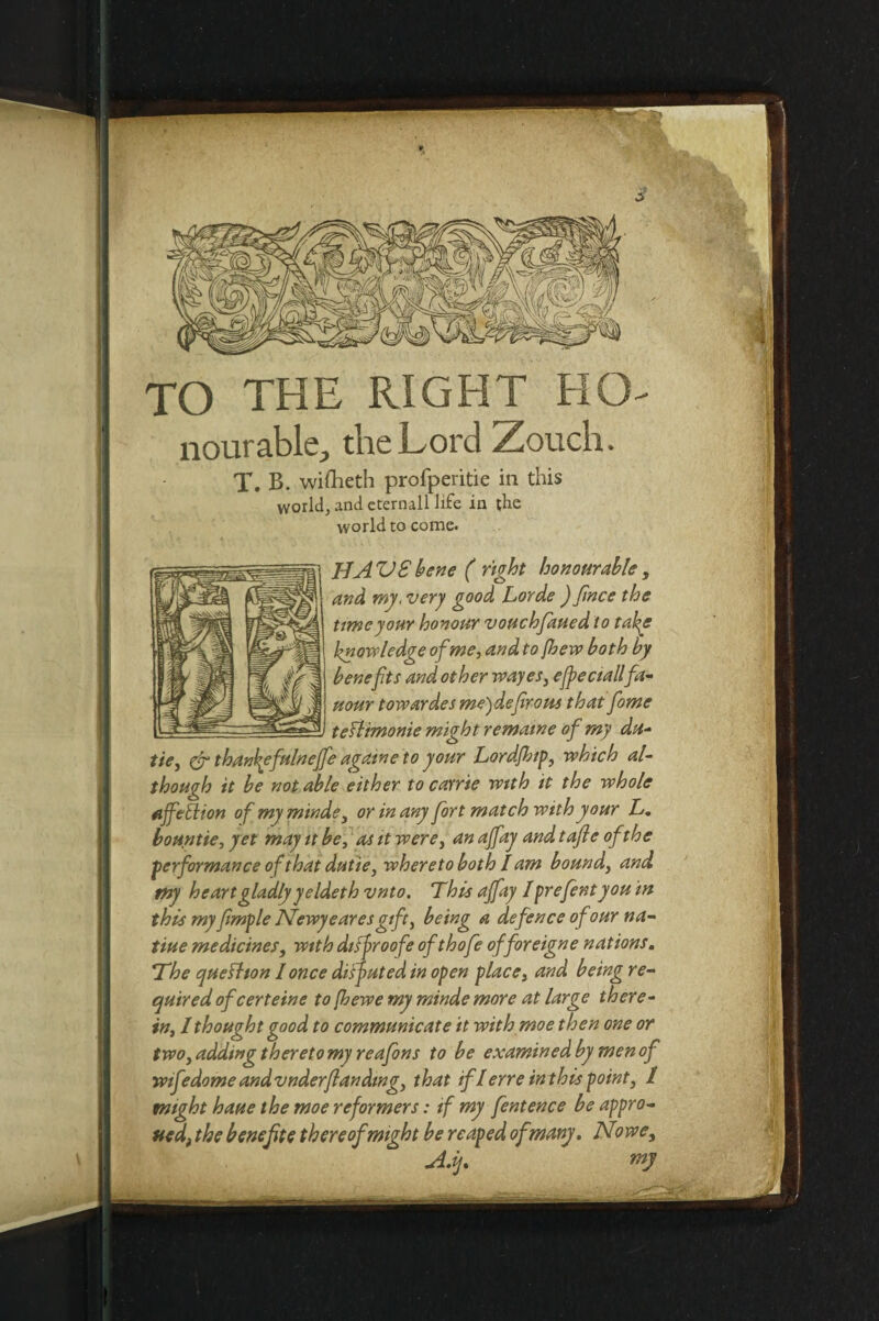 TO THE RIGHT Ho¬ nourable, the Lord Zoucli. X. B. wifheth profperitie in this world, and eternall life in the world to come. HAVSbene ( right honourable, and my, very good Lorde ) fmce the time your honour vouchfaued to take knowledge of me, and to /hew both by benefits and other wayes, e/peciallfa- uour towardes me)d,efirons that fome tefltmonie might rematne of my da- tie, & thankefulnejfe againe to your Lord.Jbip, which al¬ though it be not able either to came with it the whole nffetlion ofmyminde, or in any fort match with your L. bountie, yet may it be, as it were, an ajfay and t aft e of the performance of that dutie, whereto both I am bound, and pty heart gladly yeldeth vnto. This ajfay 1 prefent you in this my fimple JTewyearesgift, being a defence of our na- tiue medicines, with disfroofe ofthofe of foreign e nations. The queihon I once disputed in open place, and being re¬ quired ofeerteine to fhewe my minde more at large there¬ in, I thought good to communicate it with moe then one or two, adding thereto my reafons to be examined by men of wifedome andvnderftandtng, that if I erre in this point, l might haue the moe reformers: if my fentence be appro¬ ved, the bene fit e thereof might be reaped ofmany. No vse. Aft.