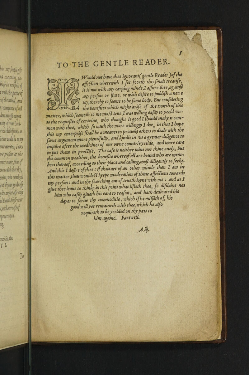 TO THE GENTLE READER. Would not hone thee ignorant (gentle Reader) of the affeffion wherewith 1 fet foorth this fmall treat ife, it is not with any carping mindeyl affure thee,againft anyperfon or fate, or with dejire to publijh anewe toy,thereby to feeme to be fome body. But confidering w tf)e benefites which might arif s of the trueth of this matter, which feemeth to me mo ft me,I teas willingeafily toyeeld ■vn- Z7e defies of certeine, who thought mon with thee, which ft much the more willingly 1 doe this my enterprife fhallbe a meanes to promise others to deale with the fame argument more plentifully, andbfndlein v, a greaterdiligence*• inquire after the medicines of our owne countneyeelde and more care to put them in praElife. The cafe is neither mne nor thine onely, but thTcommonwealthes,the benefitewhereofaUare bers thereof, according to their place and calling,moft diligently tofeefe. Jnd this 1 defire of thee: if thou art of an othermmde then 1 am m this matter,thou wouldefl kfepe moderation ofthme affeShom towards my perfon: and in the fetching out of trueth ioyne with me : and as 1 Jue thee leone to thinly in this point what lifleth thee fodtfdat,n* mt * him who eaftly gmeth his eare to reafon, and hath dedicated his dayei to ferue thy commoditie, which if he mijfeth of, bis good willy et remaineth with thee, which he alfo requireth to beyeelded on thy part to him againe. farewell.